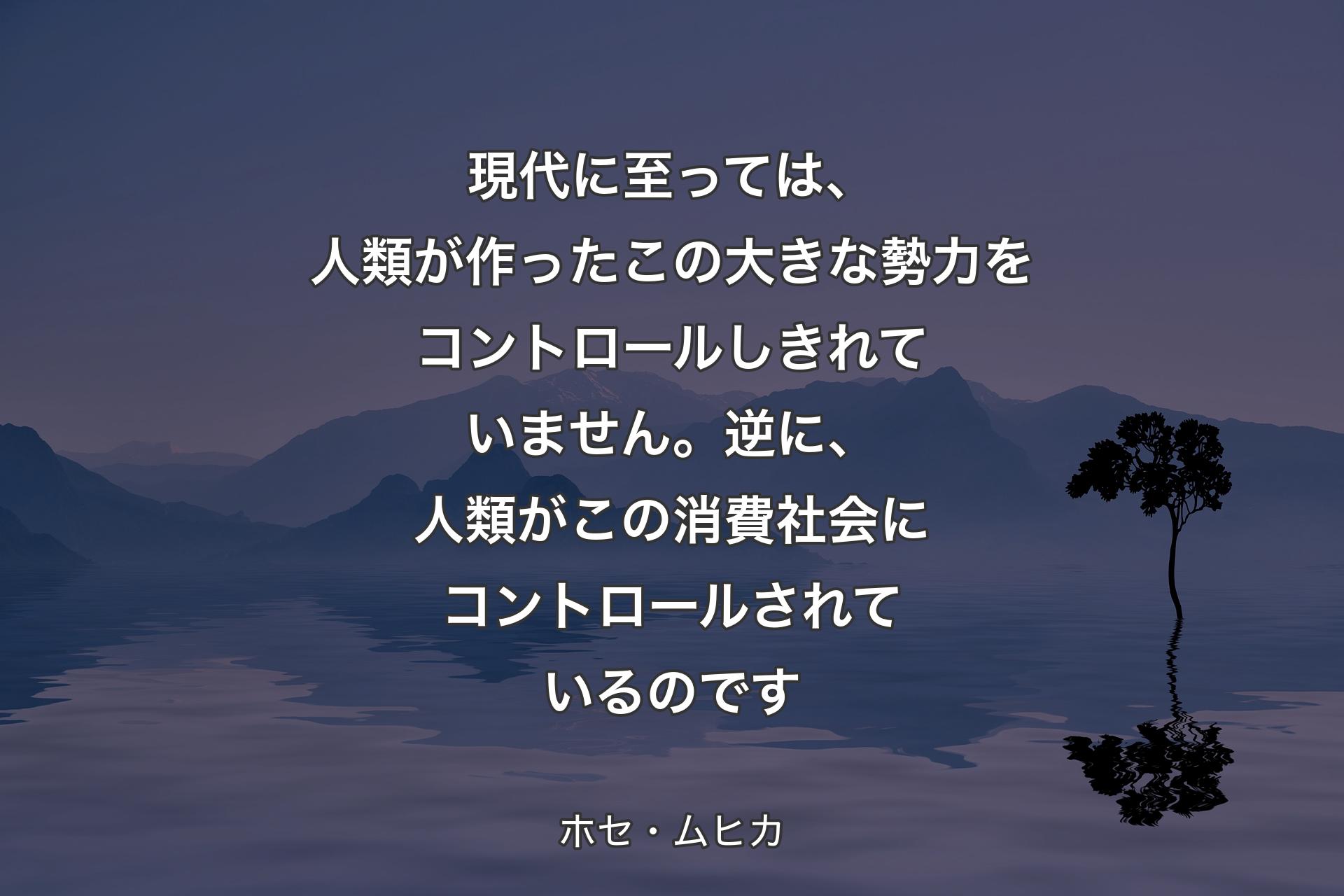 【背景4】現代に至っては、人類が作ったこの大きな勢力をコントロールしきれていません。逆に、人類がこの消費社会にコントロールされているのです - ホセ・ムヒカ