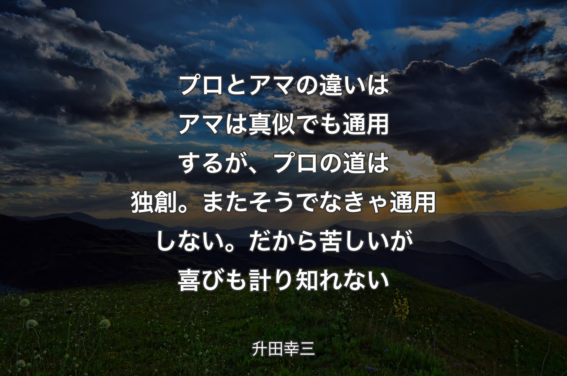 プロとアマの違いはアマは真似でも通用するが、プロの道は独創。またそうでなきゃ通用しない。だから苦しいが喜びも計り知れない - 升田幸三