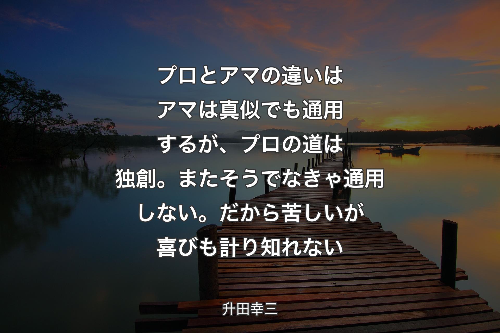 プロとアマの違いはアマは真似でも通用するが、プロの道は独創。またそうでなきゃ通用しない。だから苦しいが喜びも計り知れない - 升田幸三