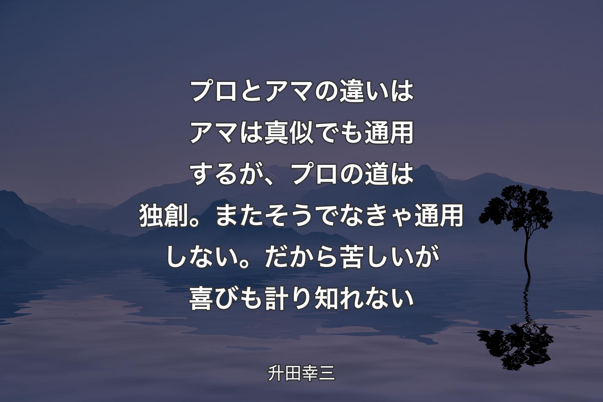 プロとアマの違いはアマは真似でも通用するが、プロの道は独創。またそうでなきゃ通用しない。だから苦しいが喜びも計り知れない - 升田幸三