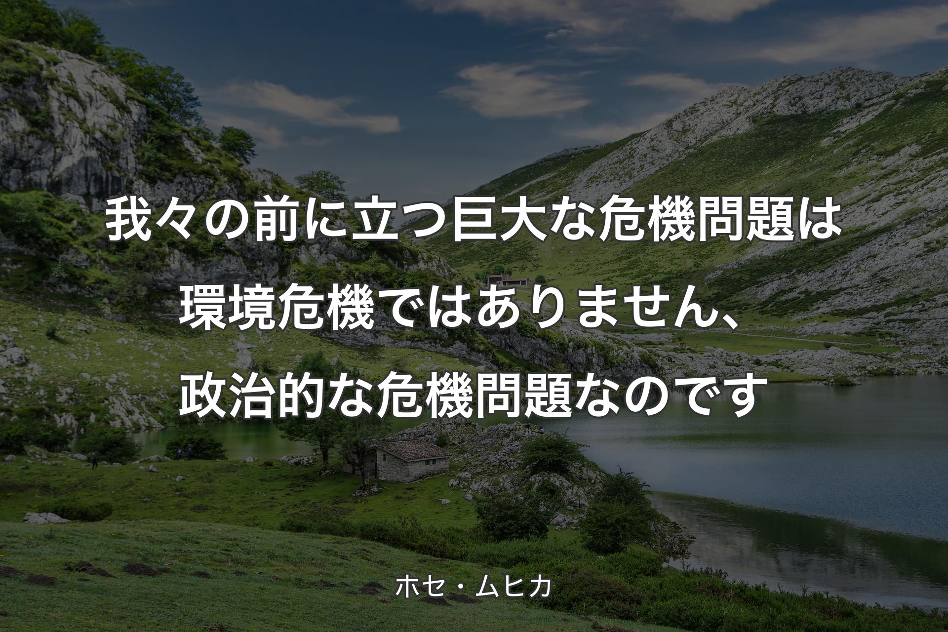 【背景1】我々の前に立つ巨大な危機問題は環境危機ではありません、政治的な危機問題なのです - ホセ・ムヒカ