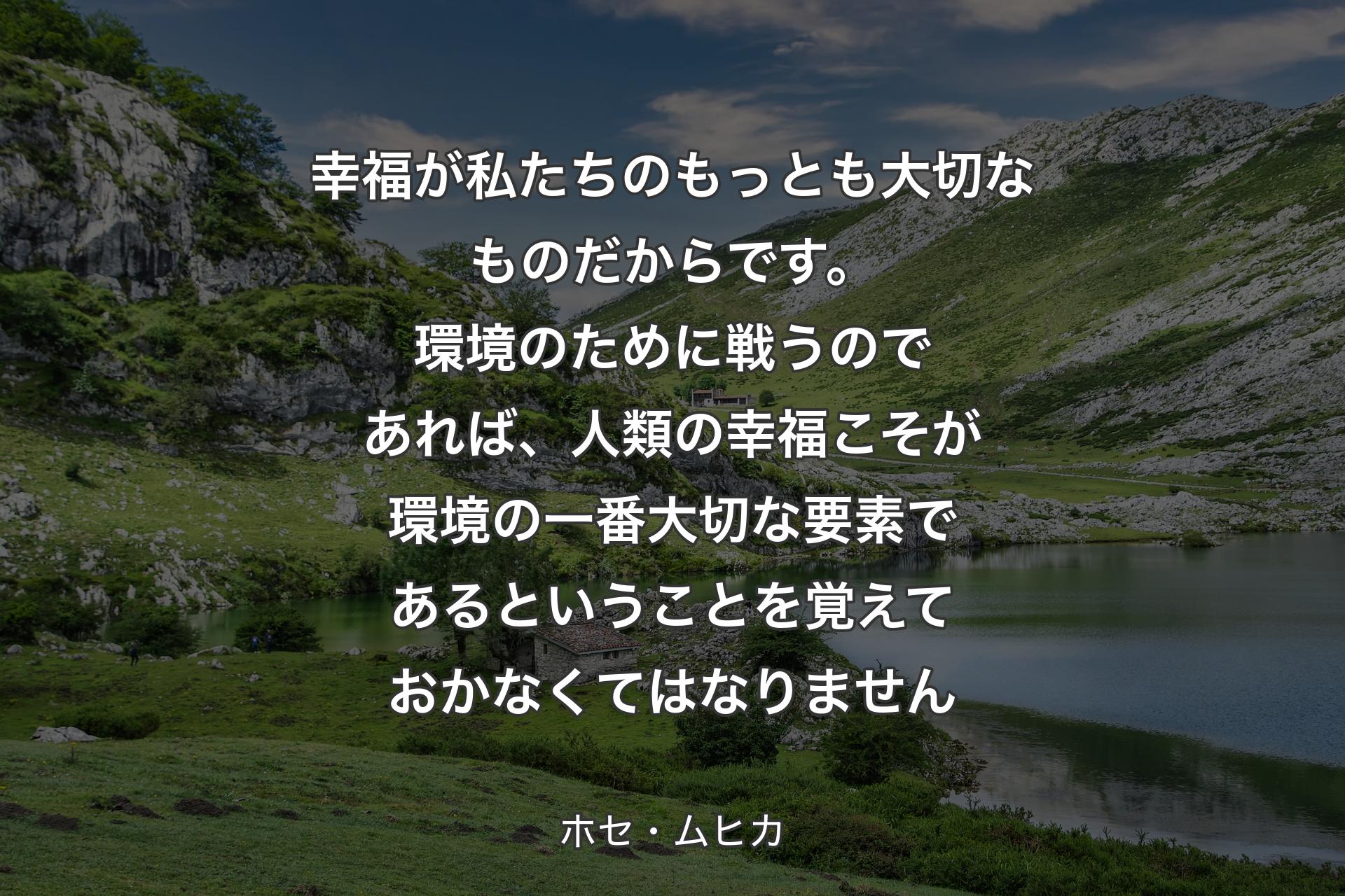 幸福が私たちのもっとも大切なものだからです。環境のために戦うのであれば、人類の幸福こそが環境の一番大切な要素であるということを覚えておかなくてはなりません - ホセ・ムヒカ