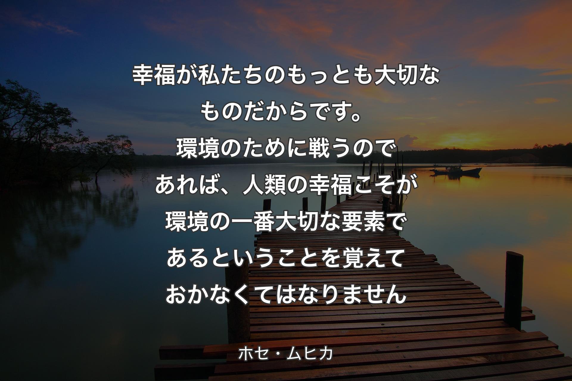 幸福が私たちのもっとも大切なものだからです。環境のために戦うのであれば、人類の幸福こそが環境の一番大切な要素であるということを覚えておかなくてはなりません - ホセ・ムヒカ