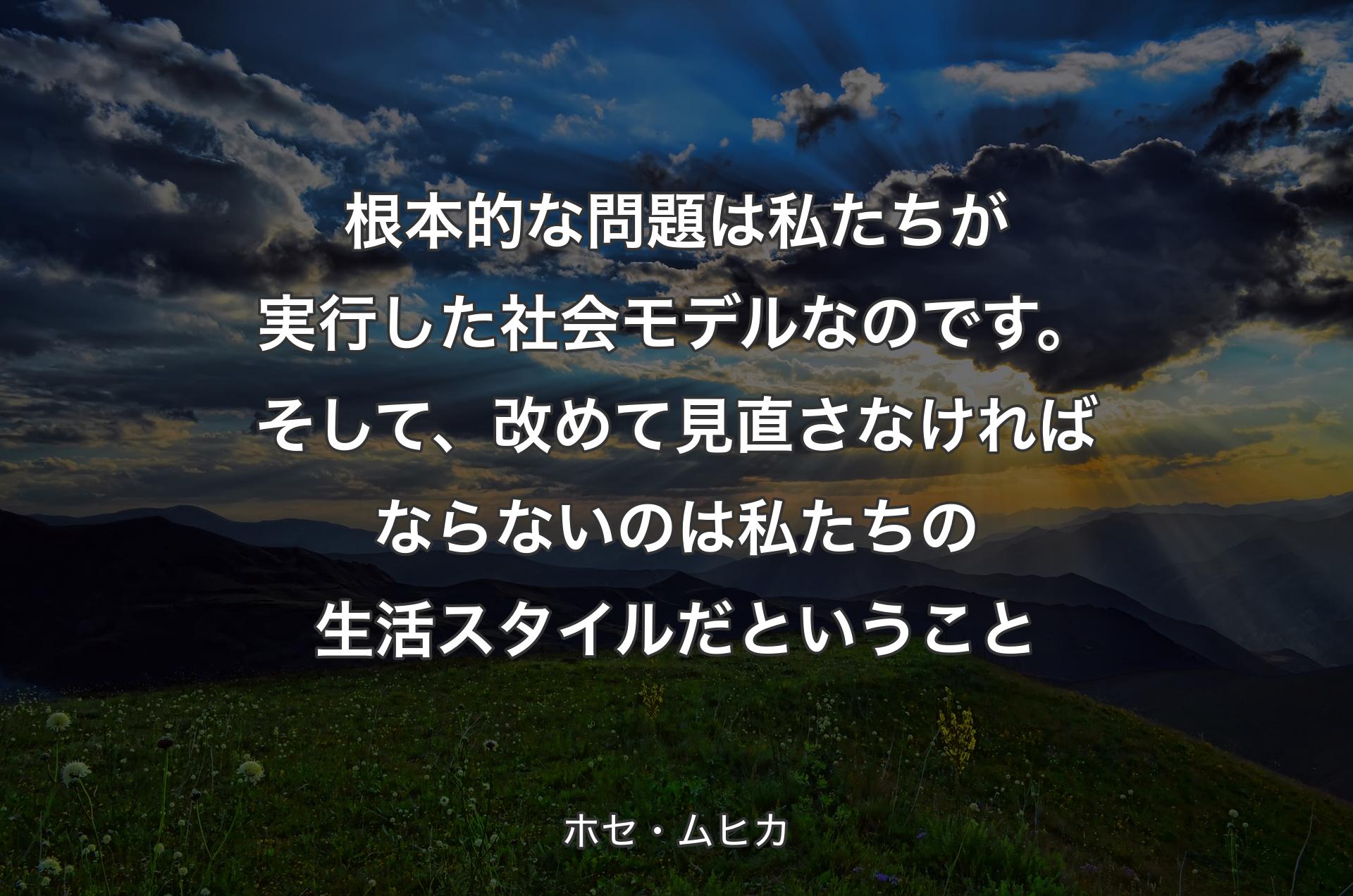 根本的な問題は私たちが実行した社会モデルなのです。そして、改めて見直さなければならないのは私たちの生活スタイルだということ - ホセ・ムヒカ