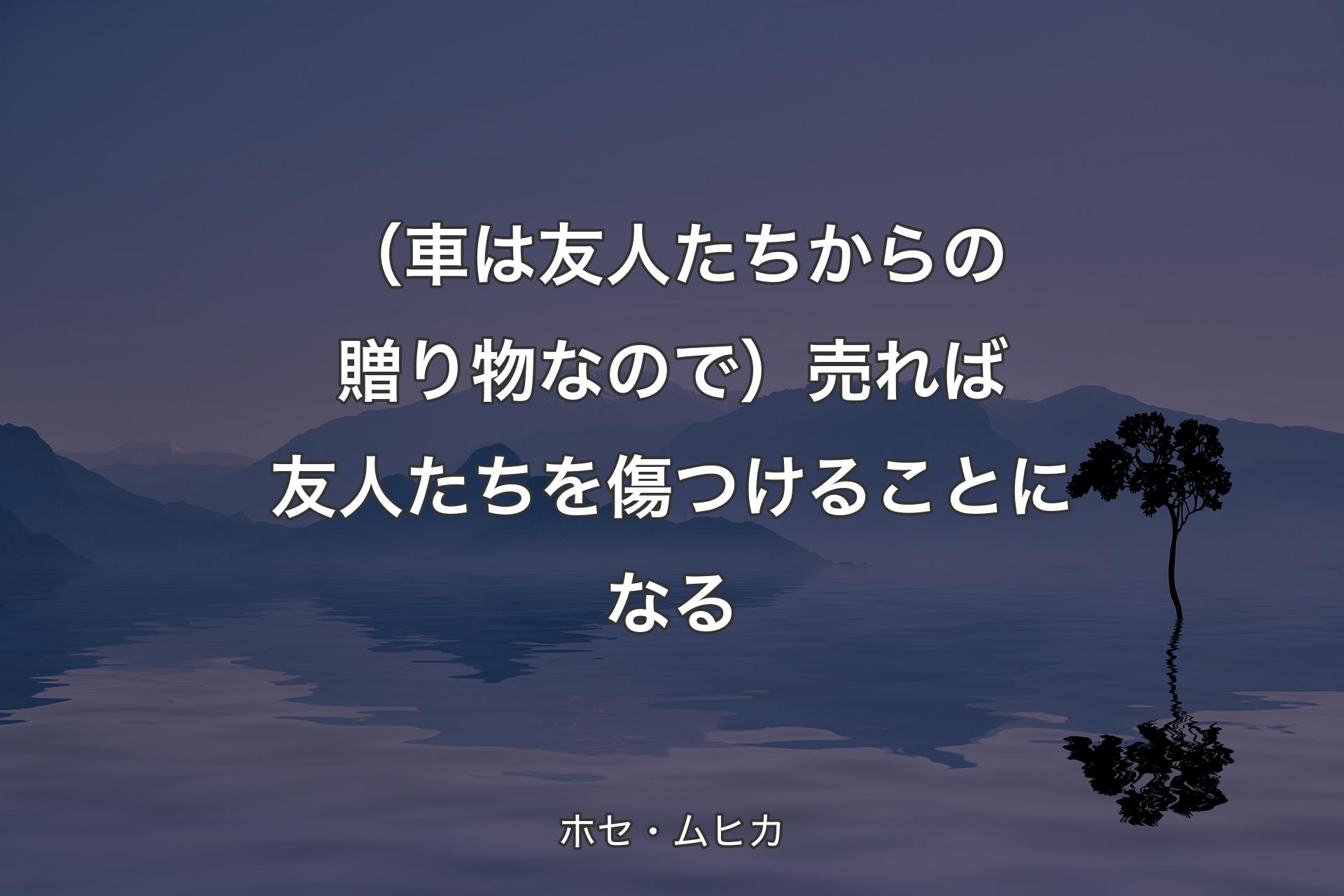 【背景4】（車は友人たちからの贈り物なので）売れば友人たちを傷つけることになる - ホセ・ムヒカ