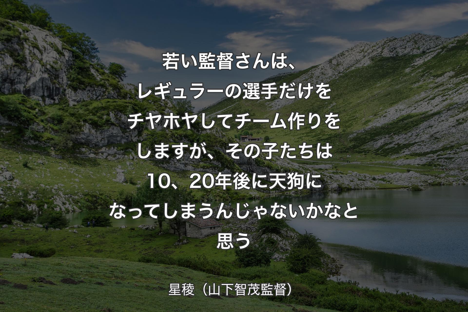 若い監督さんは、レギュラーの選手だけをチヤホヤしてチーム作りをしますが、その子たちは10、20年後に天狗になってしまうんじゃないかなと思う - 星稜（山下智茂監督）