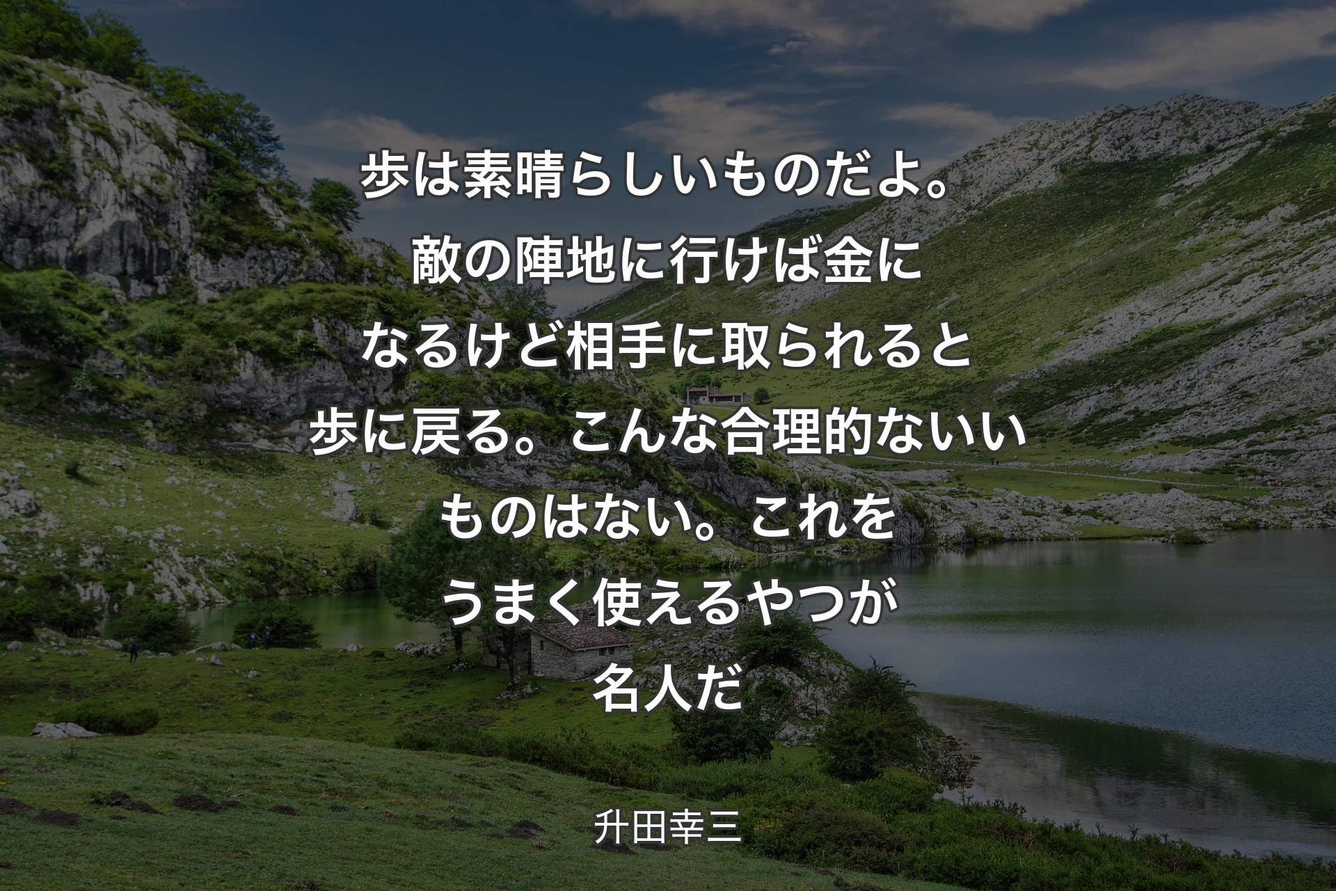 歩は素晴らしいものだよ。敵の陣地に行けば金になるけど相手に取られると歩に戻る。こんな合理的ないいものはない。これをうまく使えるやつが名人だ - 升田幸三