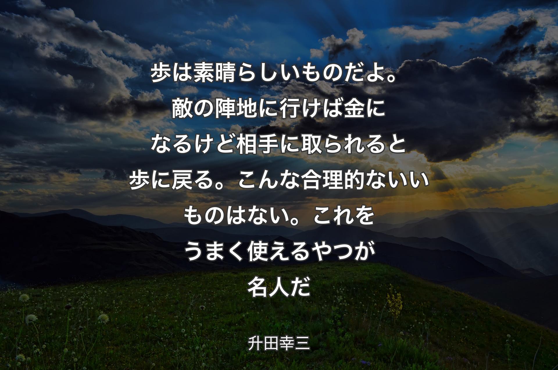 歩は素晴らしいものだよ。敵の陣地に行けば金になるけど相手に取られると歩に戻る。こんな合理的ないいものはない。これをうまく使えるやつが名人だ - 升田幸三