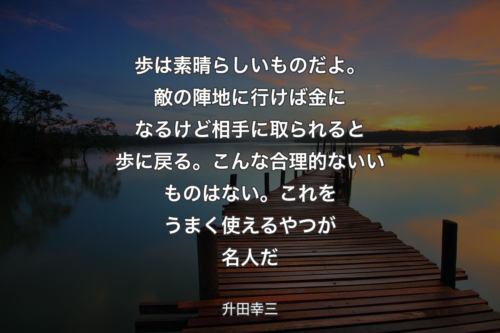 【背景3】歩は素晴らしいものだよ。敵の陣地に行けば金になるけど相手に取られると歩に戻る。こんな合理的ないいものはない。これをうまく使えるやつが名人だ - 升田幸三