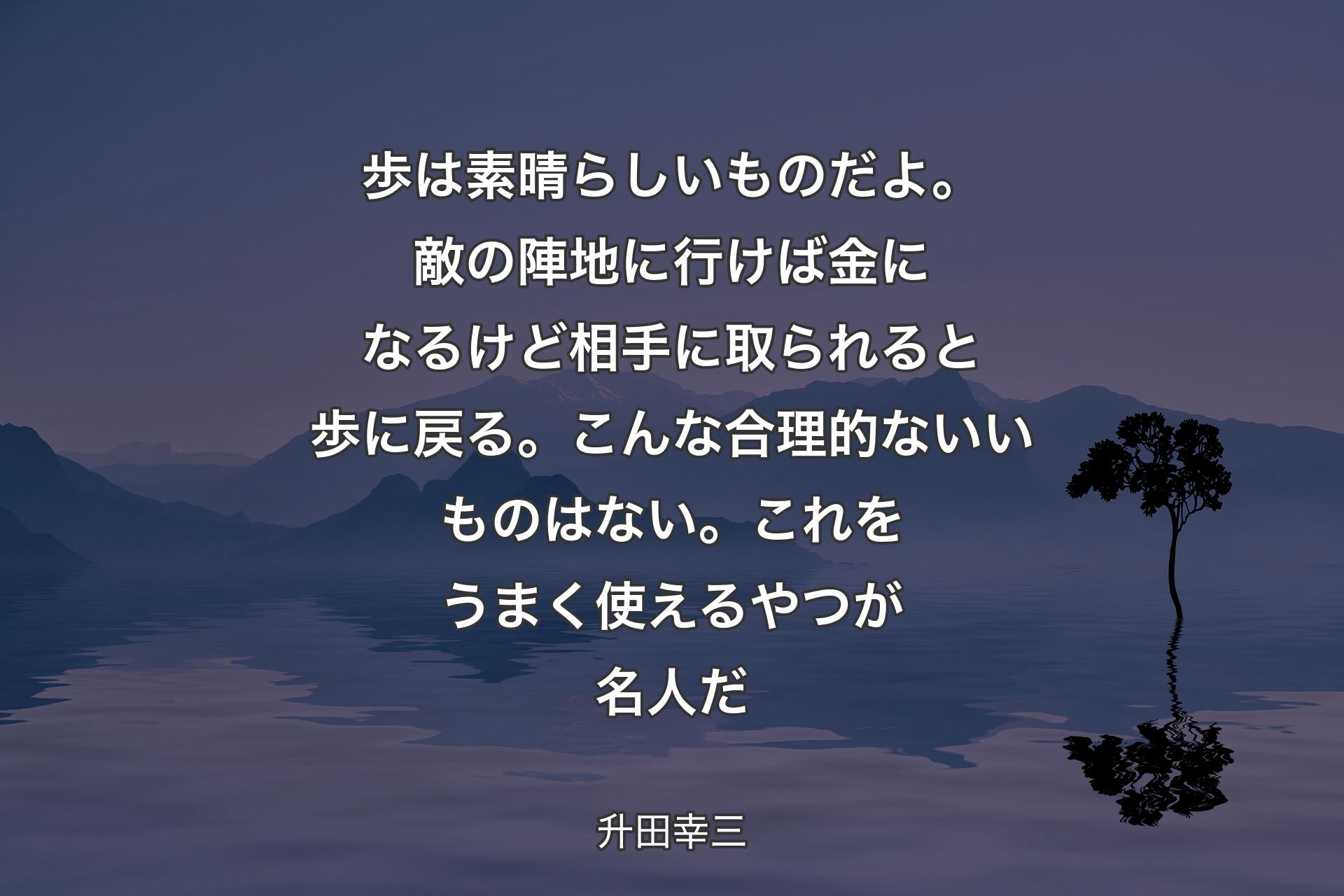 【背景4】歩は素晴らしいものだよ。敵の陣地に行けば金になるけど相手に取られると歩に戻る。こんな合理的ないいものはない。これをうまく使えるやつが名人だ - 升田幸三