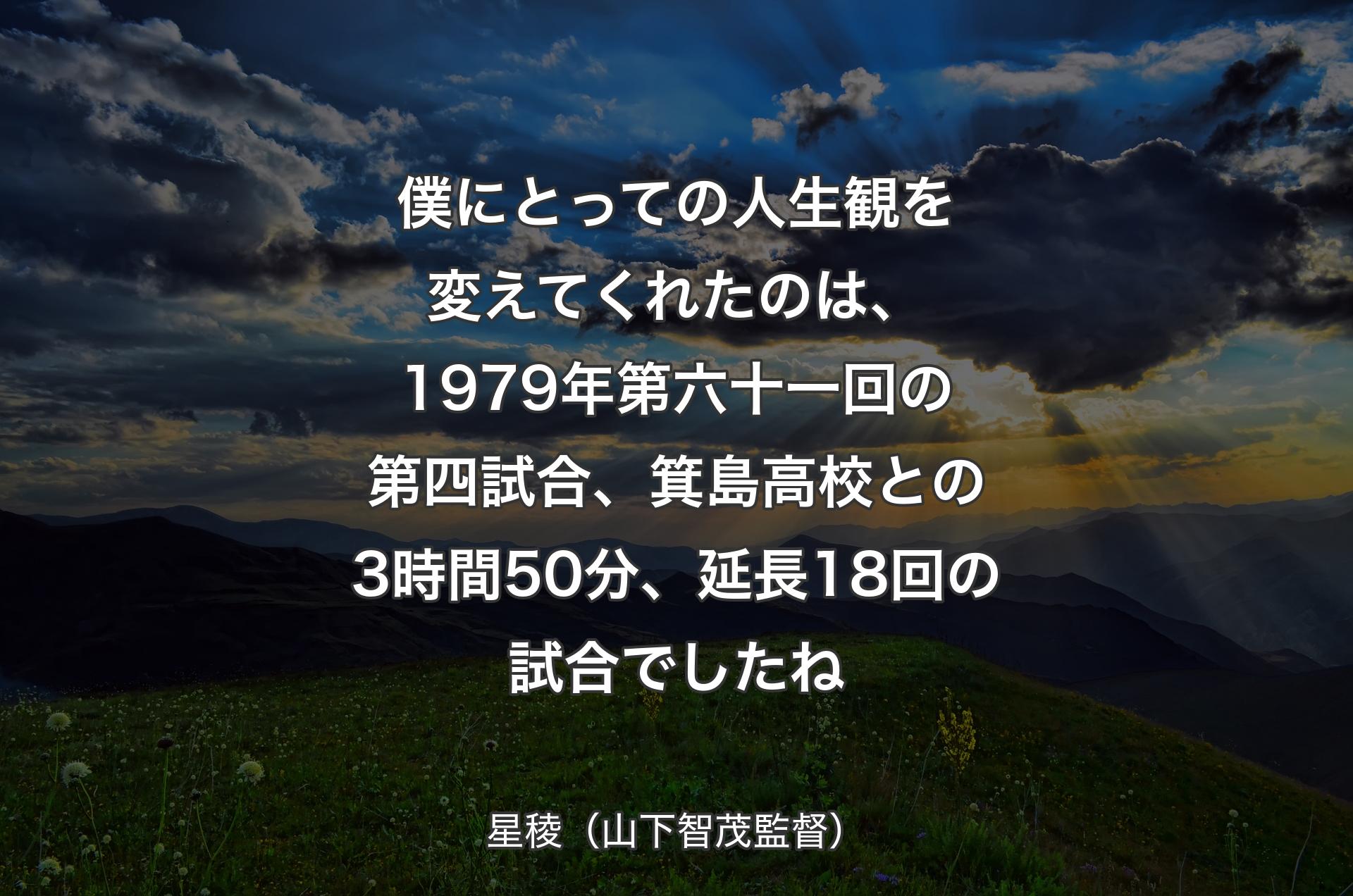 僕にとっての人生観を変えてくれたのは、1979年第六十一回の第四試合、箕島高校との3時間50分、延長18回の試合でしたね - 星稜（山下智茂監督）