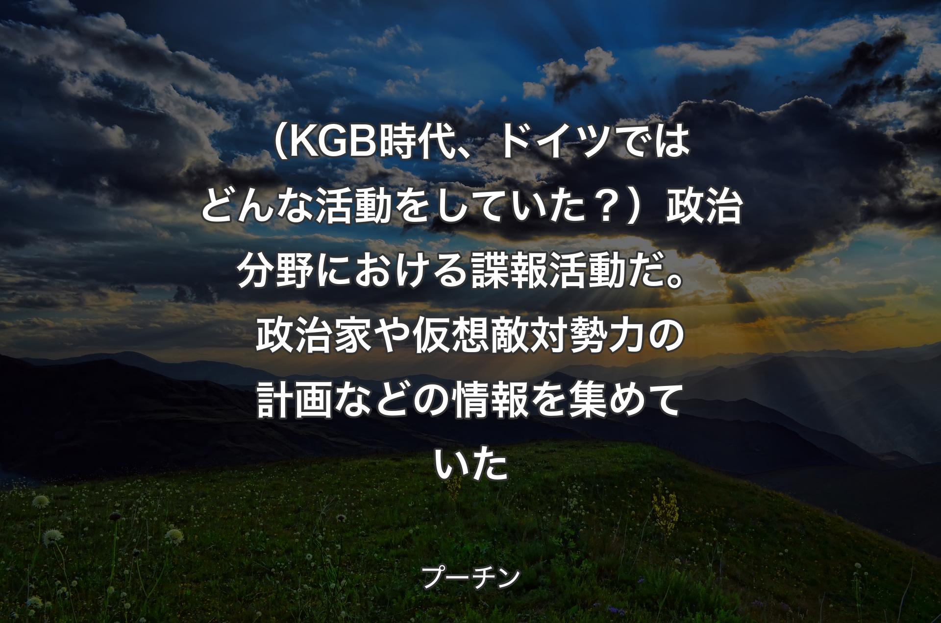 （KGB時代、ドイツではどんな活動をしていた？）政治分野における諜報活動だ。政治家や仮想敵対勢力の計画などの情報を集めていた - プーチン