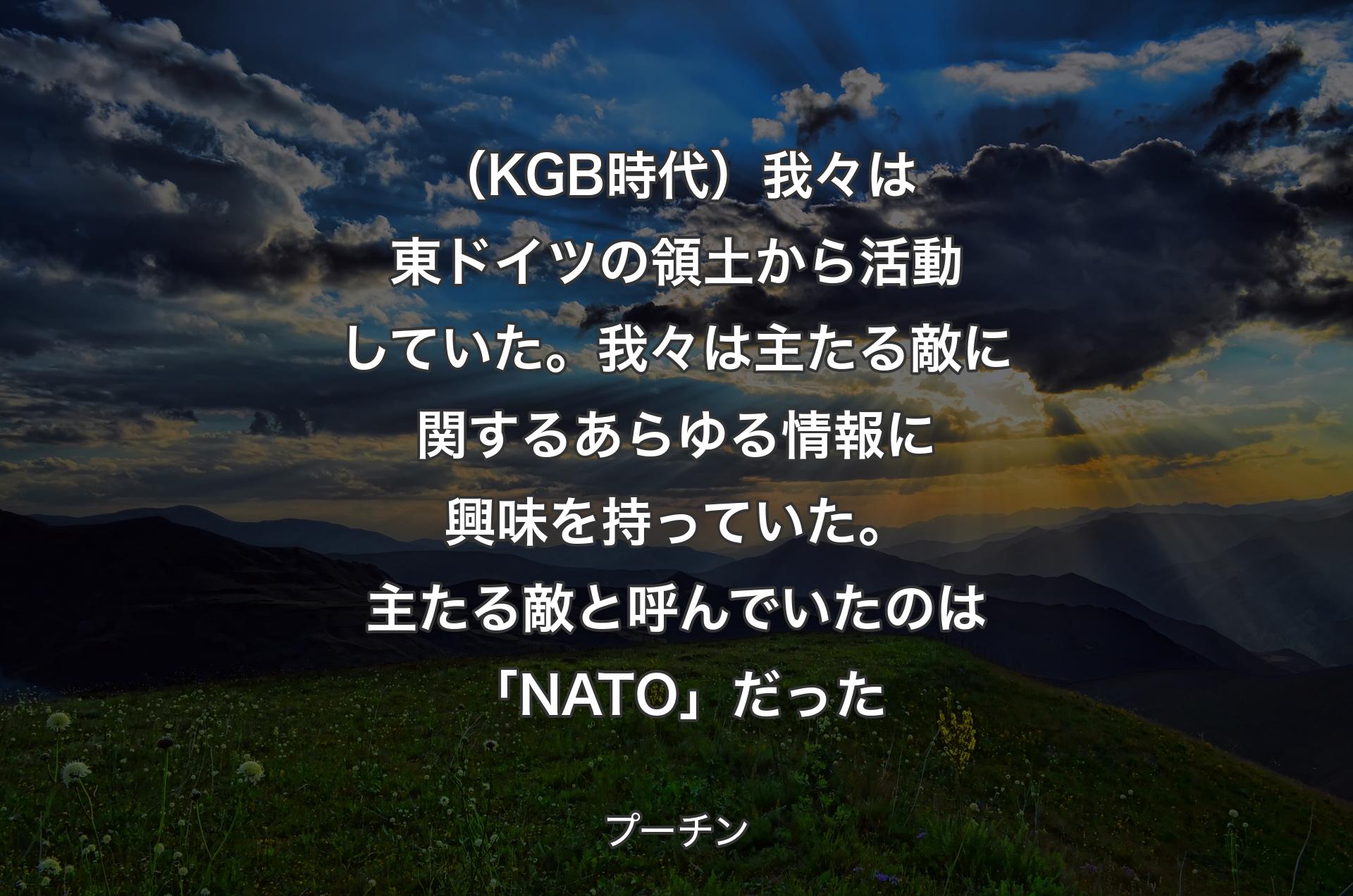 （KGB時代）我々は��東ドイツの領土から活動していた。我々は主たる敵に関するあらゆる情報に興味を持っていた。主たる敵と呼んでいたのは「NATO」だった - プーチン