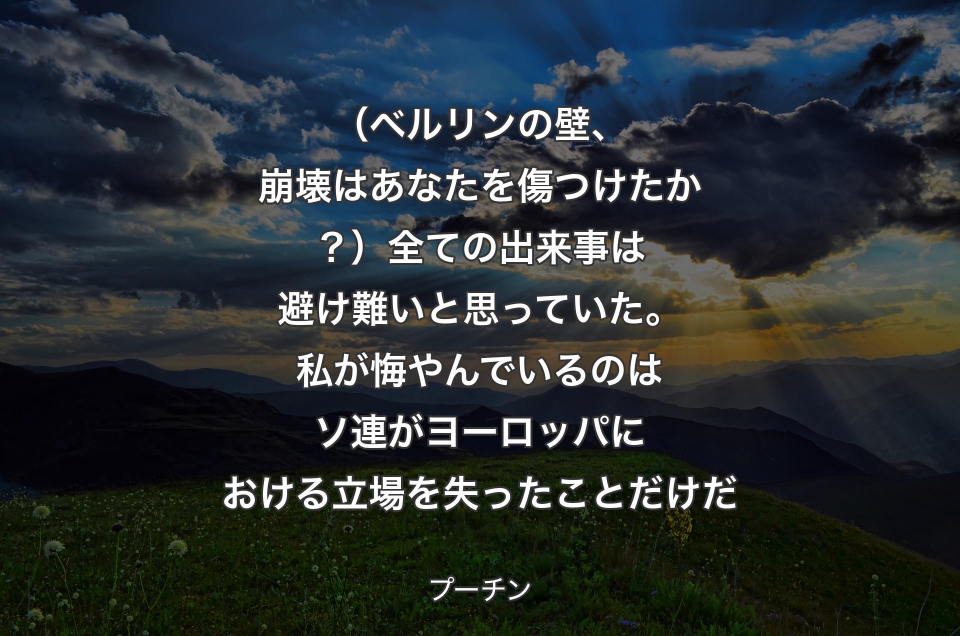 （ベルリンの壁、崩壊はあなたを傷つけたか？）全ての出来事は避け難いと思っていた。私が悔やんでいるのはソ連がヨーロッパにおける立場を失ったことだけだ - プーチン