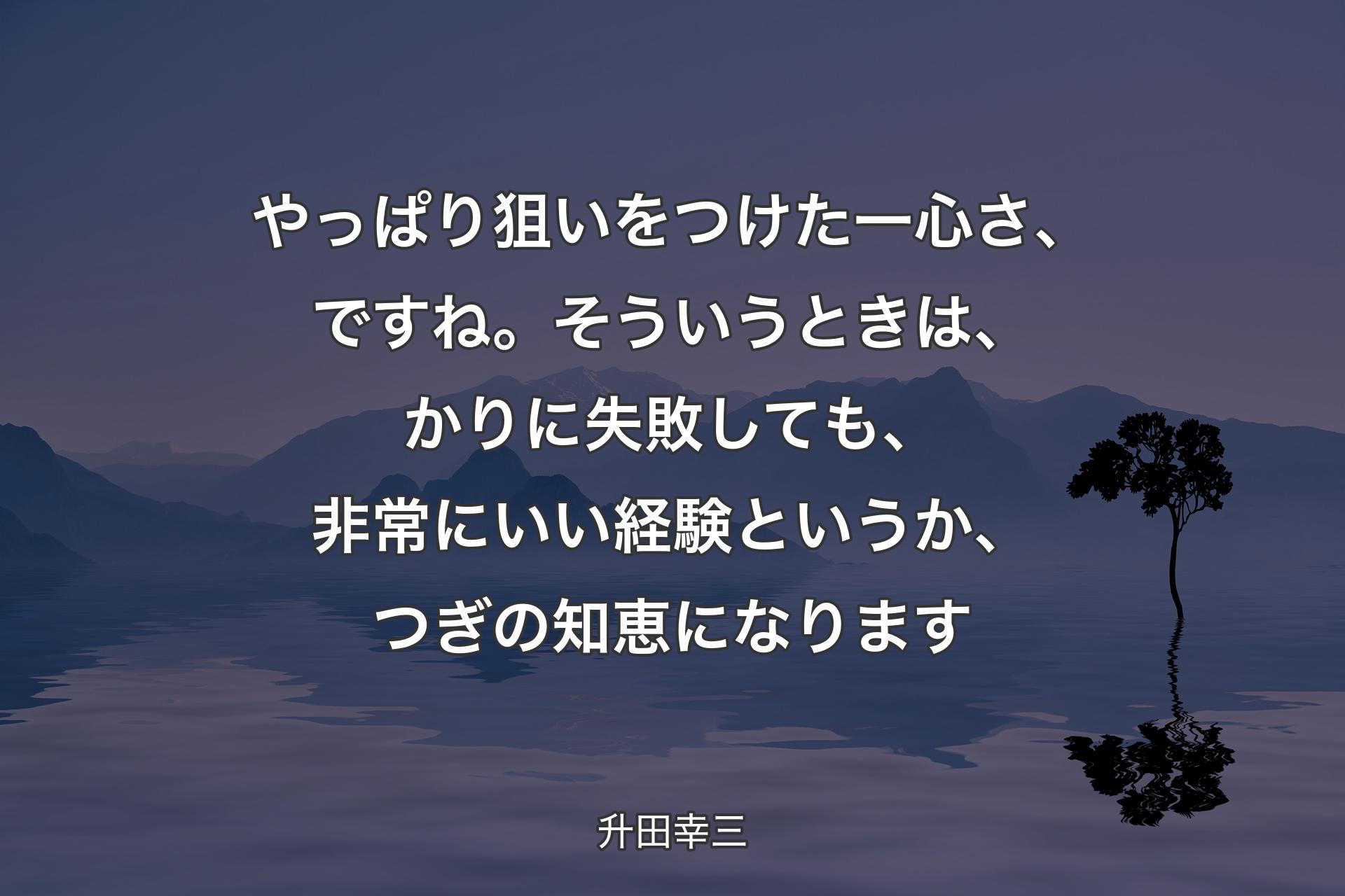 やっぱり狙いをつけた一心さ、ですね。そういうときは、かりに失敗しても、非常にいい経験というか、つぎの知恵になります - 升田幸三