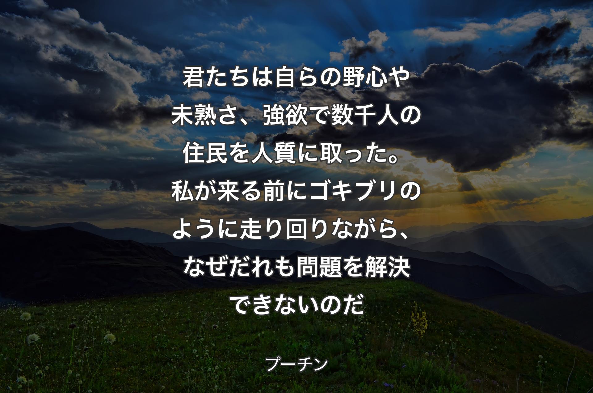 君たちは自らの野心や未熟さ、強欲で数千人の住民を人質に取った。私が来る前にゴキブリのように走り回りながら、なぜだれも問題を解決できないのだ - プーチン