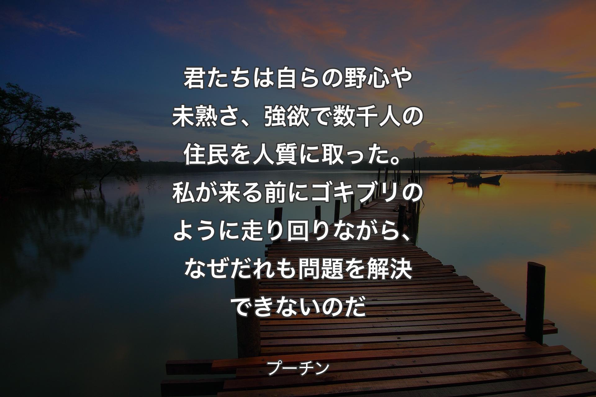 【背景3】君たちは自らの野心や未熟さ、強欲で数千人の住民を人質に取った。私が来る前にゴキブリのように走り回りながら、なぜだれも問題を解決できないのだ - プーチン