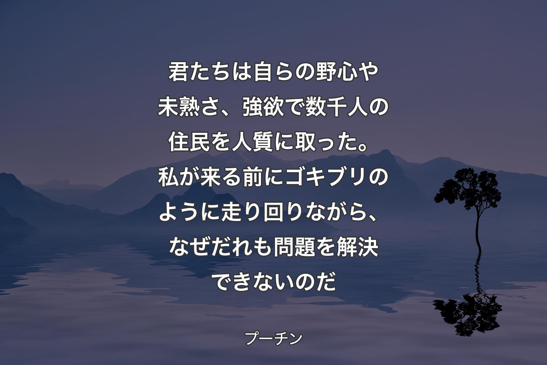 【背景4】君たちは自らの野心や未熟さ、強欲で数千人の住民を人質に取った。私が来る前にゴキブリのように走り回りながら、なぜだれも問題を解決できないのだ - プーチン