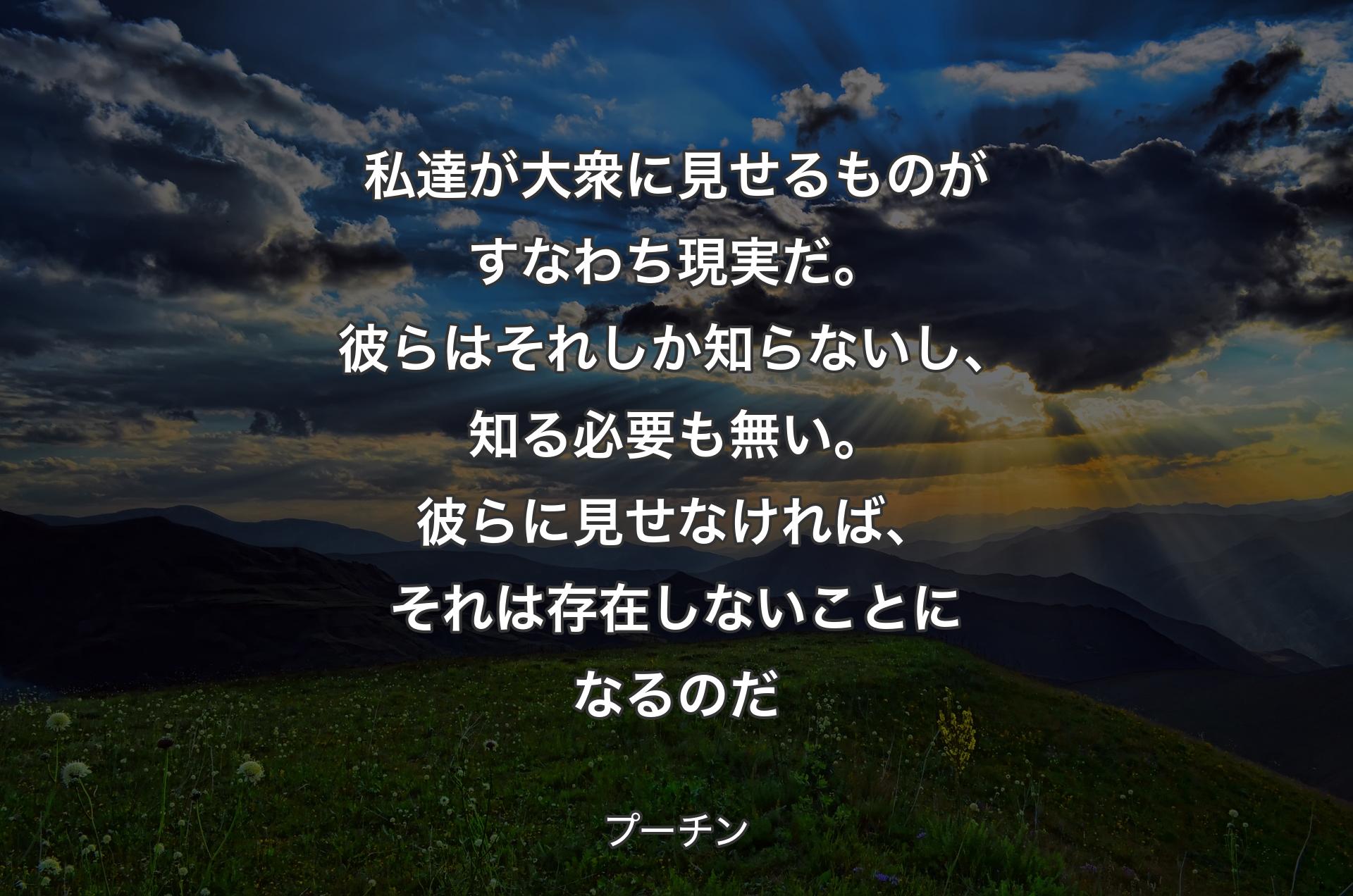 私達が大衆に見せるものがすなわち現実だ。彼らはそれしか知らないし、知る必要も無い。彼らに見せなければ、それは存在しないことになるのだ - プーチン