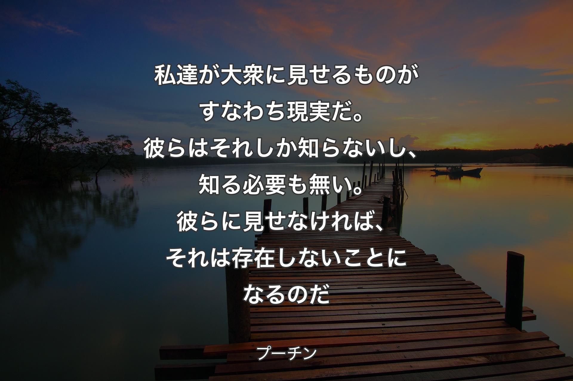 私達が大衆に見せるものがすなわち現実だ。彼らはそれしか知らないし、知る必要も無い。彼らに見せなければ、それは存在しないことになるのだ - プーチン