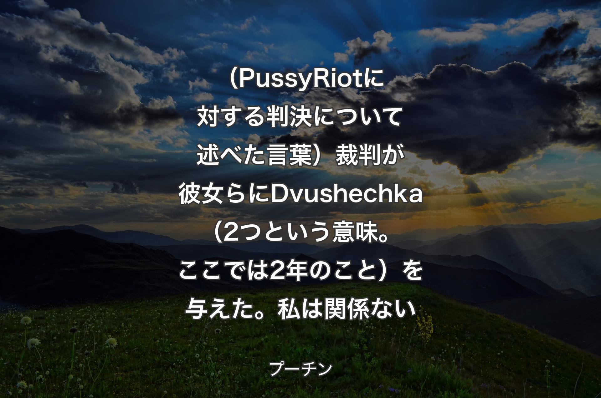 （PussyRiotに対する判決について述べた言葉）裁判が彼女らにDvushechka（2つという意味。ここでは2年のこと）を与えた。私は関係ない - プーチン