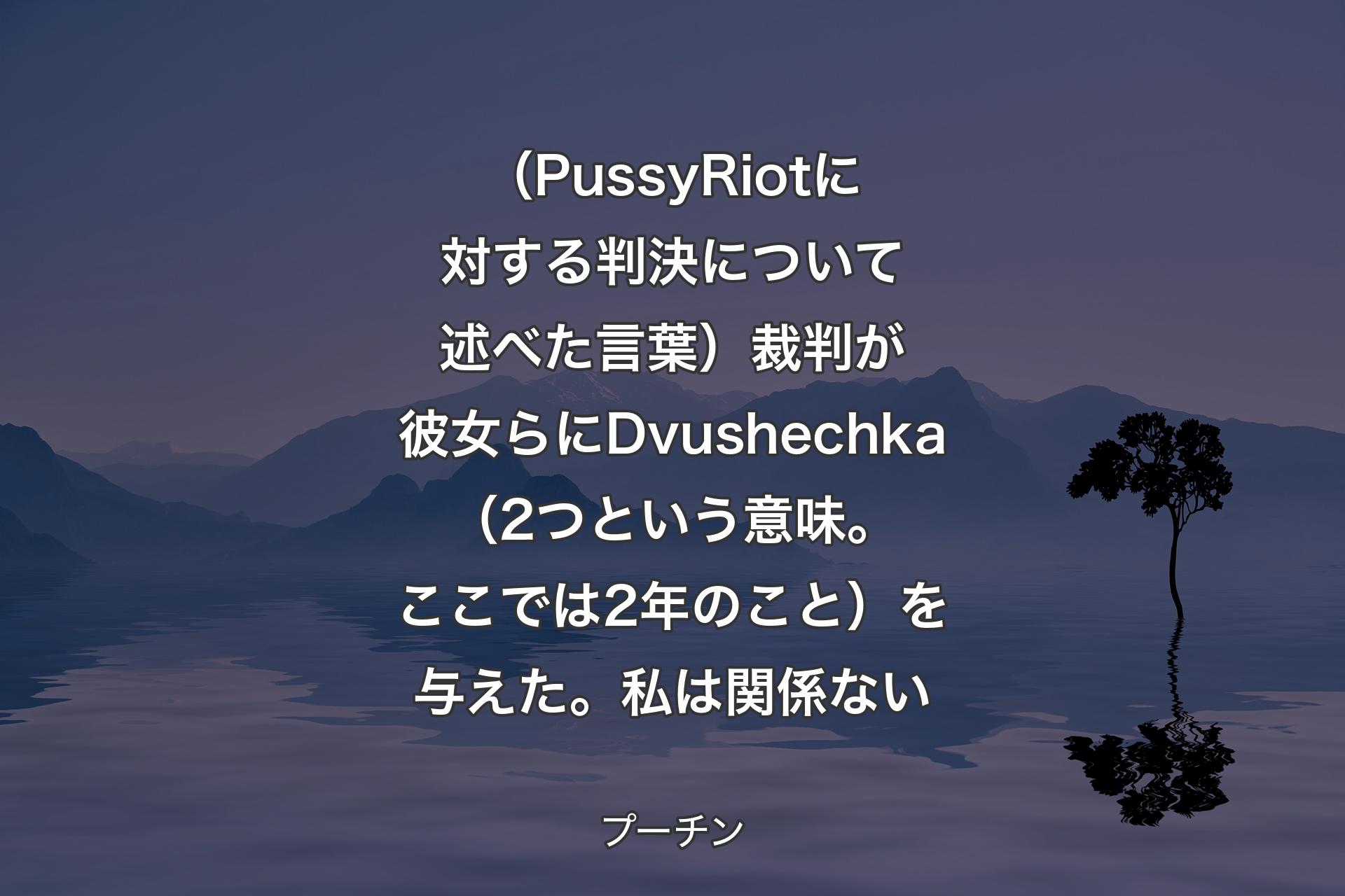 （PussyRiotに対する判決について述べた言葉）裁判が彼女らにDvushechka（2つという意味。ここでは2年のこと）を与えた。私は関係ない - プーチン