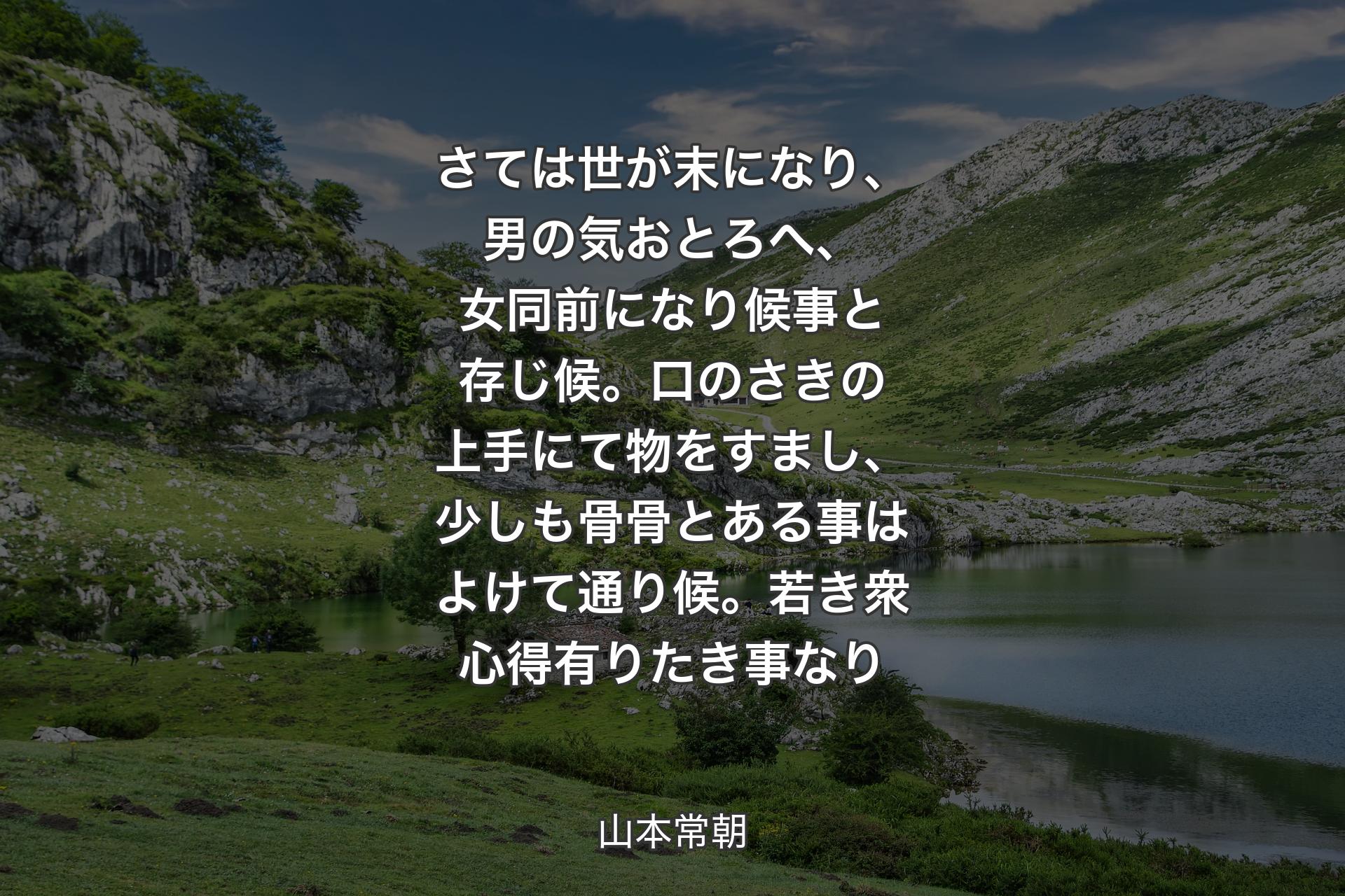 【背景1】さては世が末になり、男の気おとろへ、女同前になり候事と存じ候。口のさきの上手にて物をすまし、少しも骨骨とある事はよけて通り候。若き衆心得有りたき事なり - 山本常朝