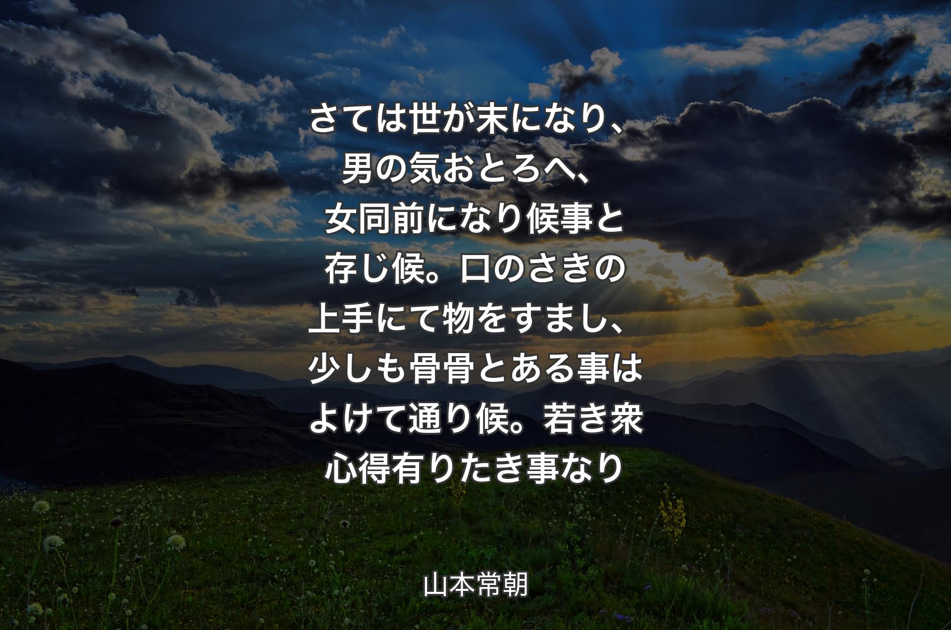 さては世が末になり、男の気おとろへ、女同前になり候事と存じ候。口のさきの上手にて物をすまし、少しも骨骨とある事はよけて通り候。若き衆心得有りたき事なり - 山本常朝