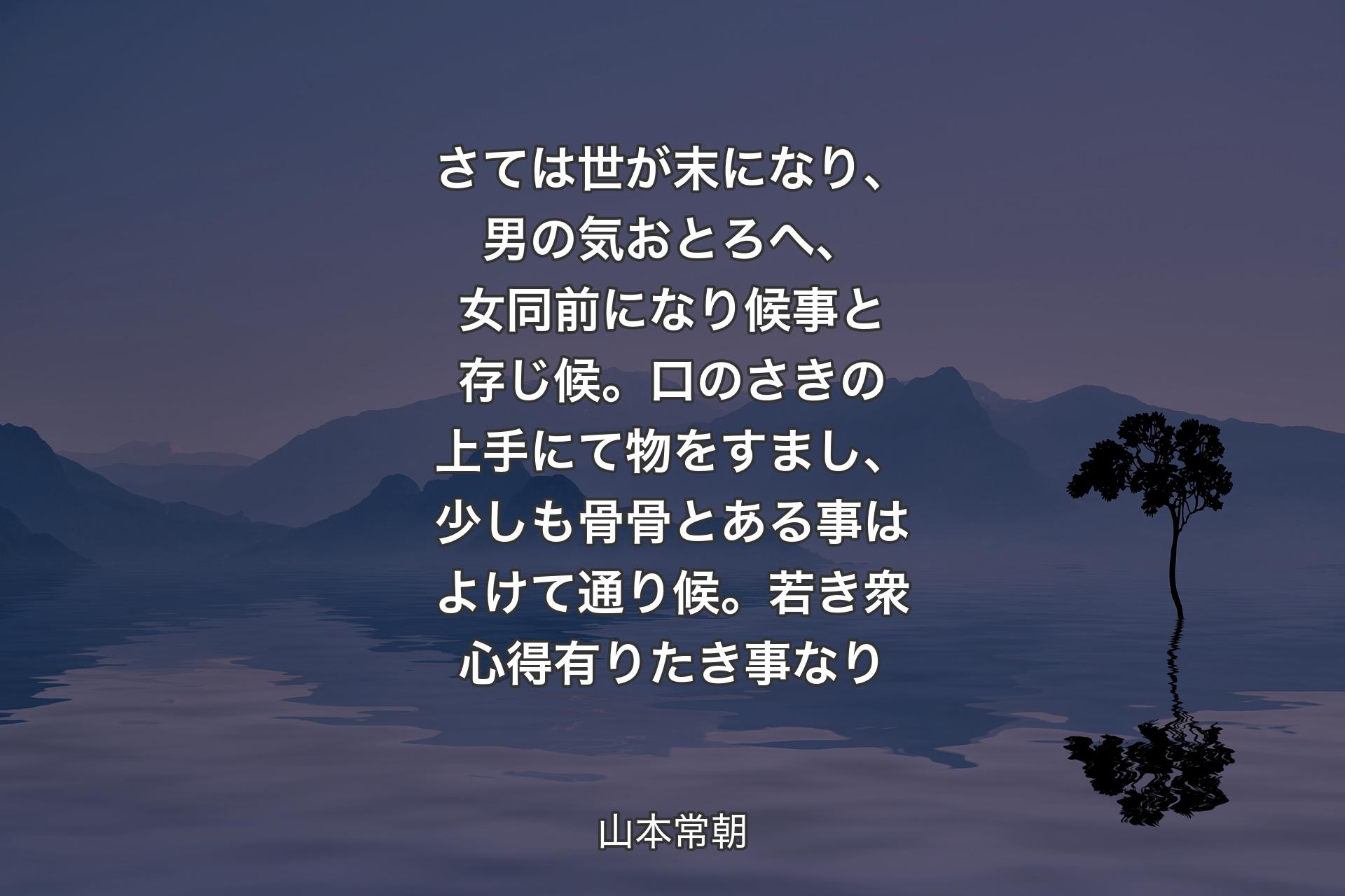 さては世が末になり、男の気おとろへ、女同前になり候事と存じ候。口のさきの上手にて物をすまし、少しも骨骨とある事はよけて通り候。若き衆心得有りたき事なり - 山本常朝