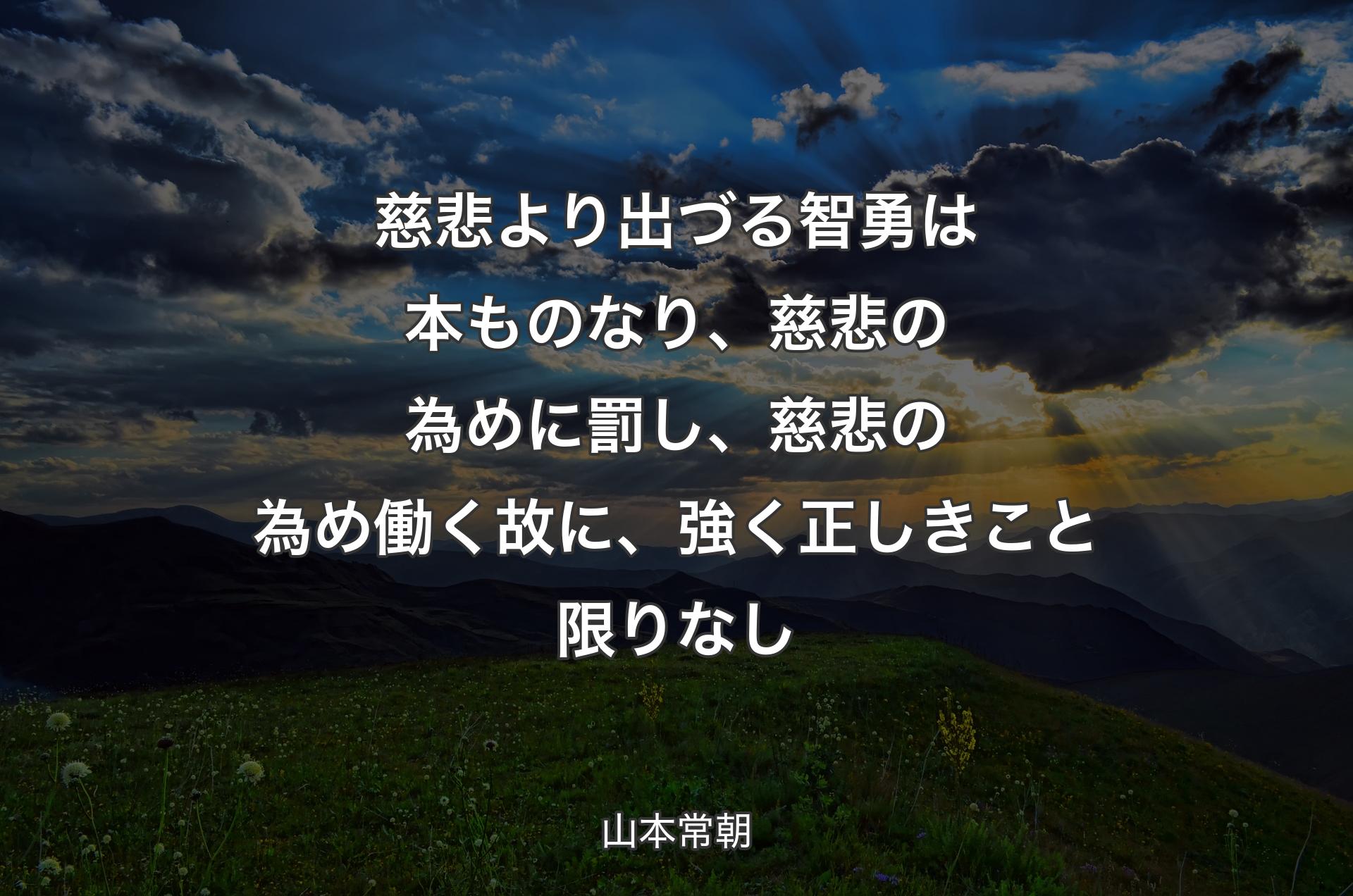 慈悲より出づる智勇は本もの�なり、慈悲の為めに罰し、慈悲の為め働く故に、強く正しきこと限りなし - 山本常朝