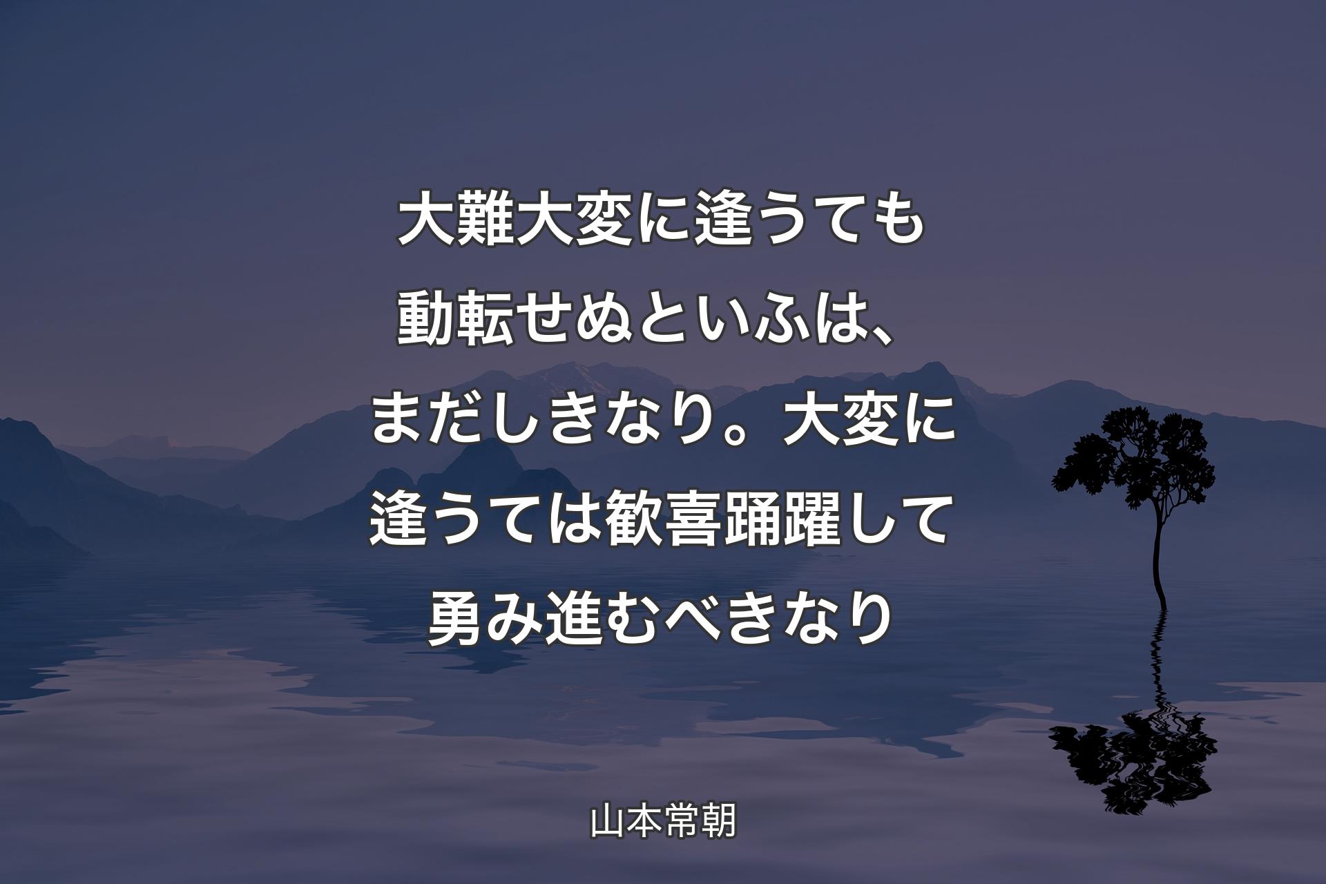 大難大変に逢うても動転せぬといふは、まだしきなり。大変に逢うては歓喜踊躍して勇み進むべきなり - 山本常朝