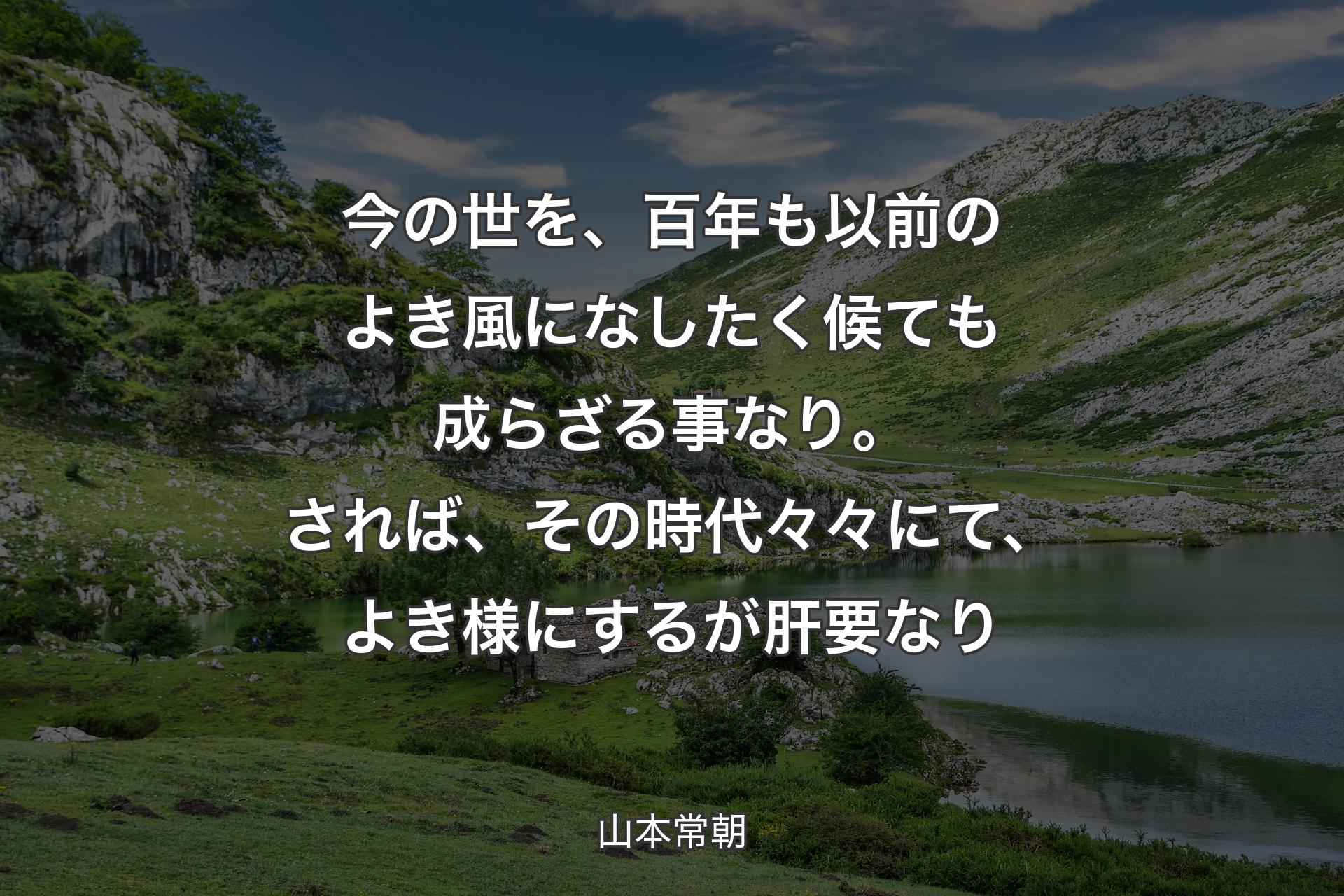 【背景1】今の世を、百年も以前のよき風になしたく候ても成らざる事なり。されば、その時代々々にて、よき様にするが肝要なり - 山本常朝