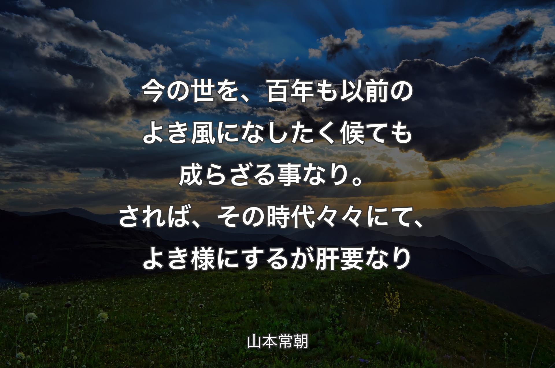 今の世を、百年も以前のよき風になしたく候ても成らざる事なり。されば、その時代々々にて、よき様にするが肝要なり - 山本常朝