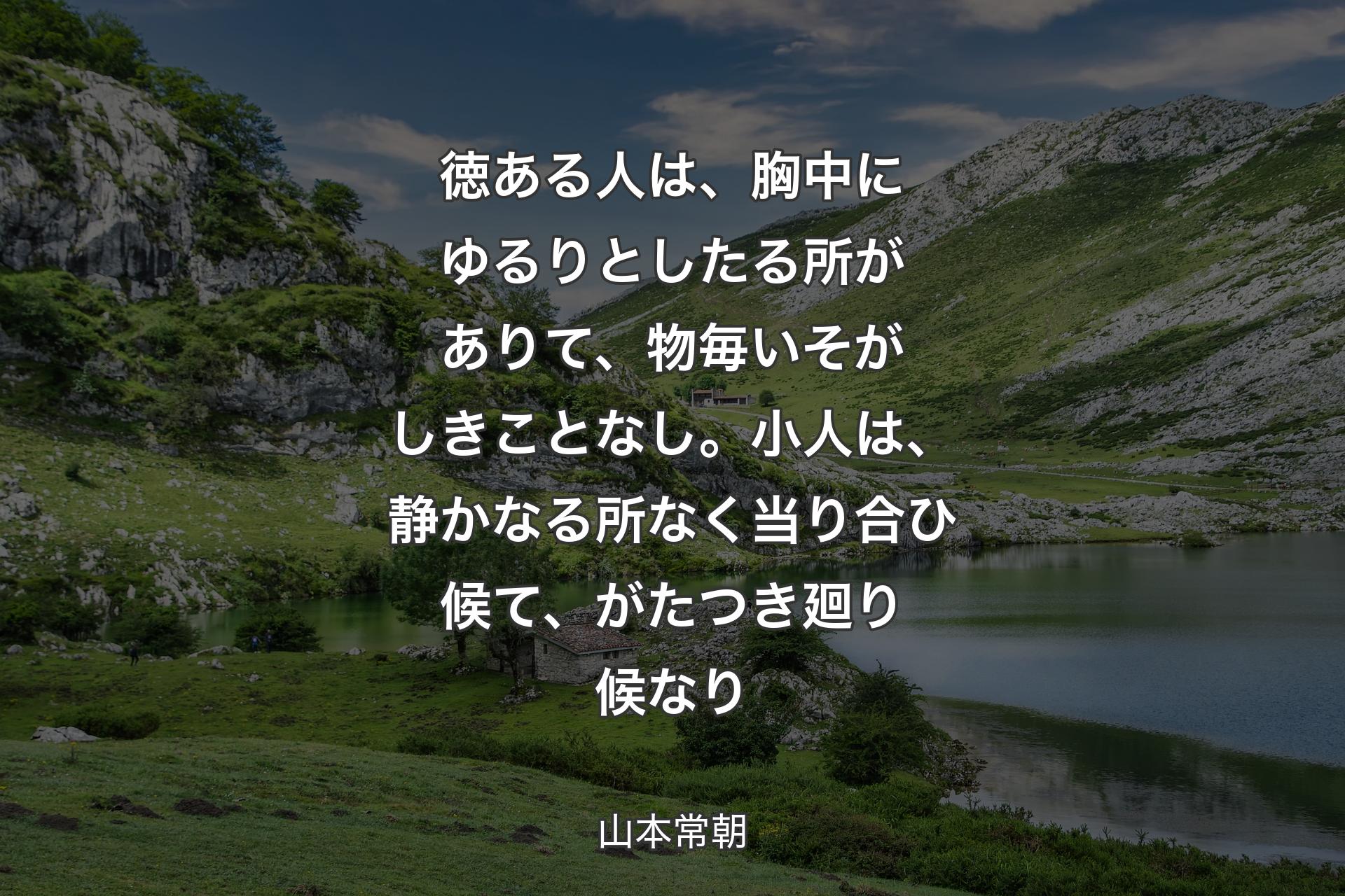 徳ある人は、胸中にゆるりとしたる所がありて、物毎いそがしきことなし。小人は、静かなる所なく当り合ひ候て、がたつき廻り候なり - 山本常朝