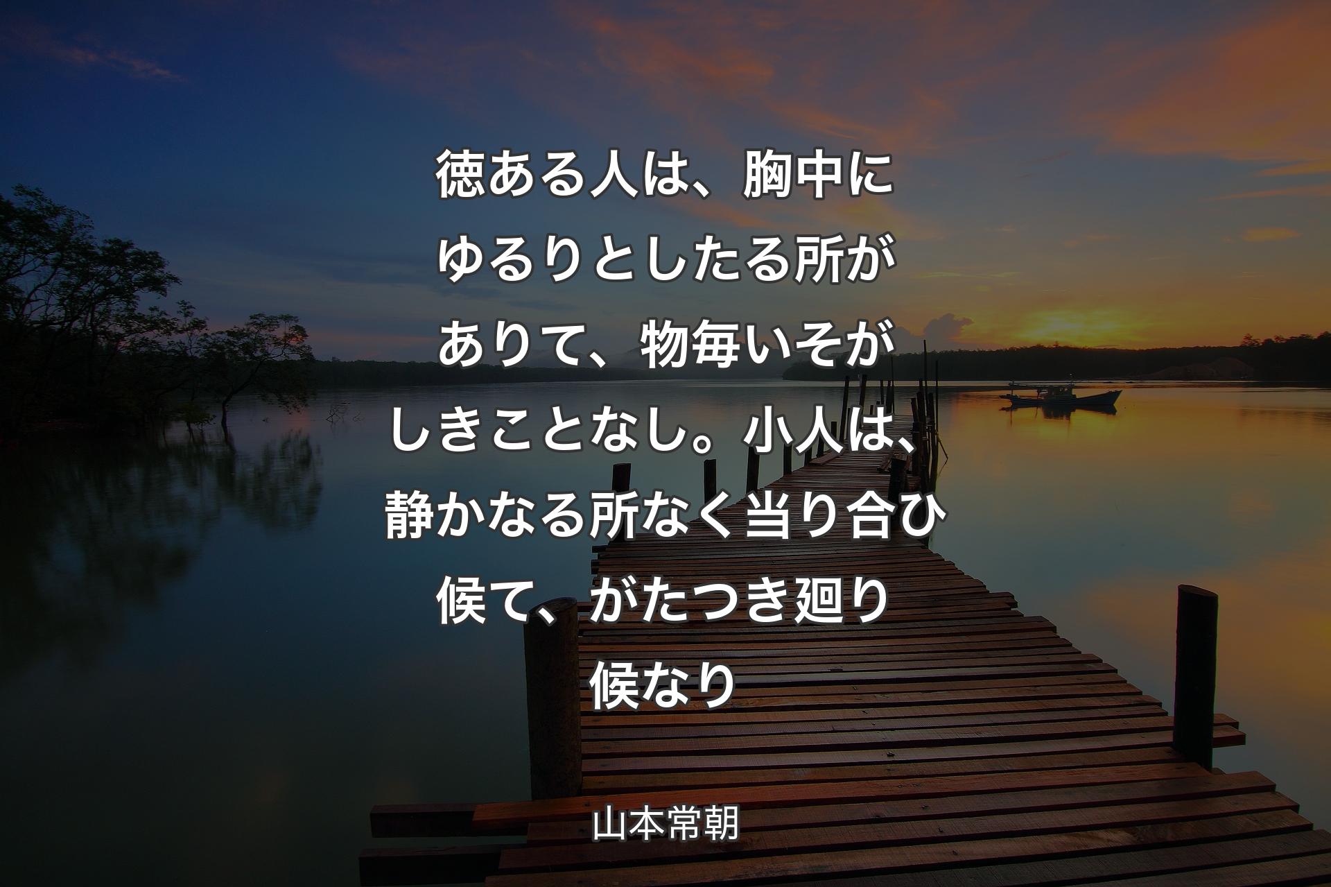 【背景3】徳ある人は、胸中にゆるりとしたる所がありて、物毎いそがしきことなし。小人は、静かなる所なく当り合ひ候て、がたつき廻り候なり - 山本常朝