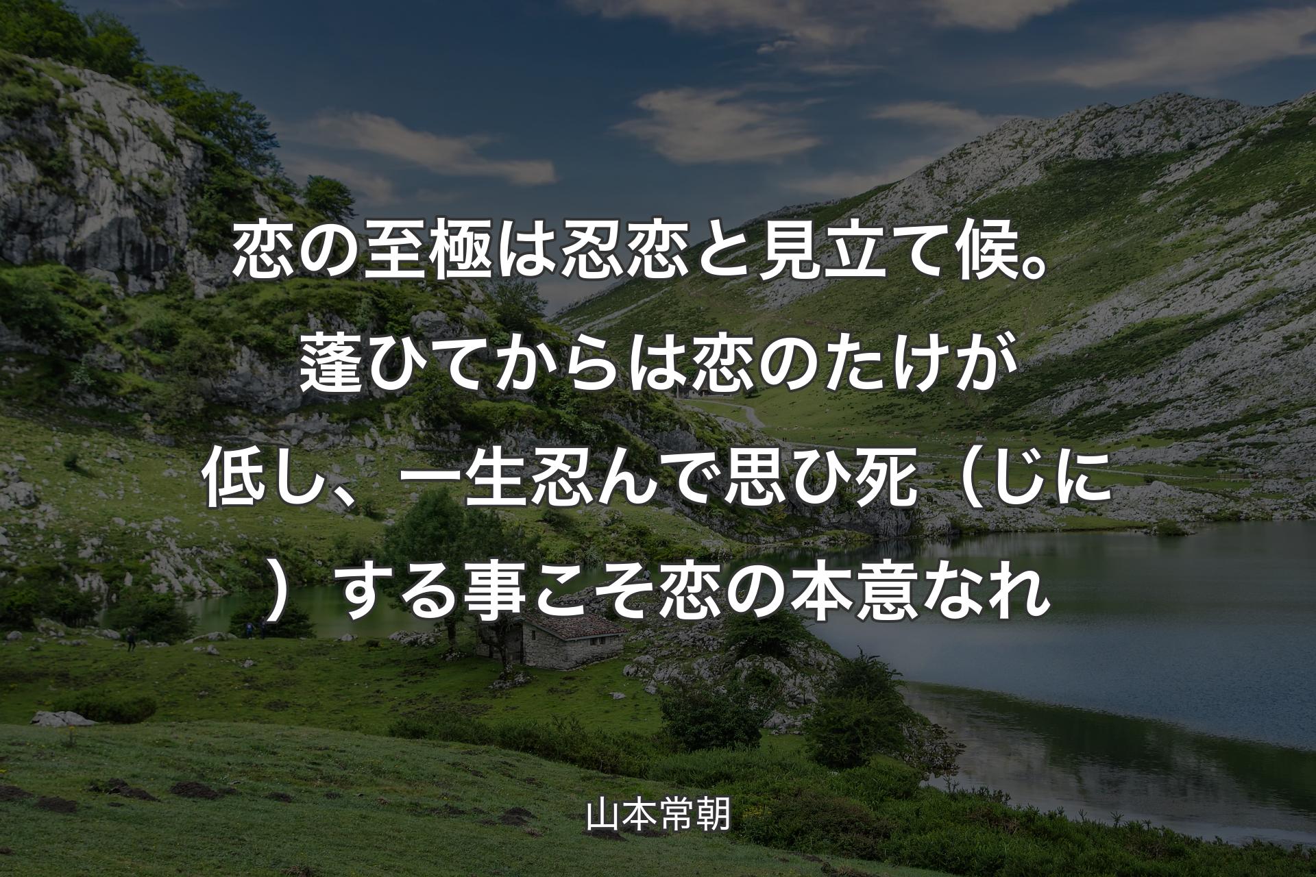 【背景1】恋の至極は忍恋と見立て候。蓬ひてからは恋のたけが低し、一生忍んで思ひ死（じに）する事こそ恋の本意なれ - 山本常朝