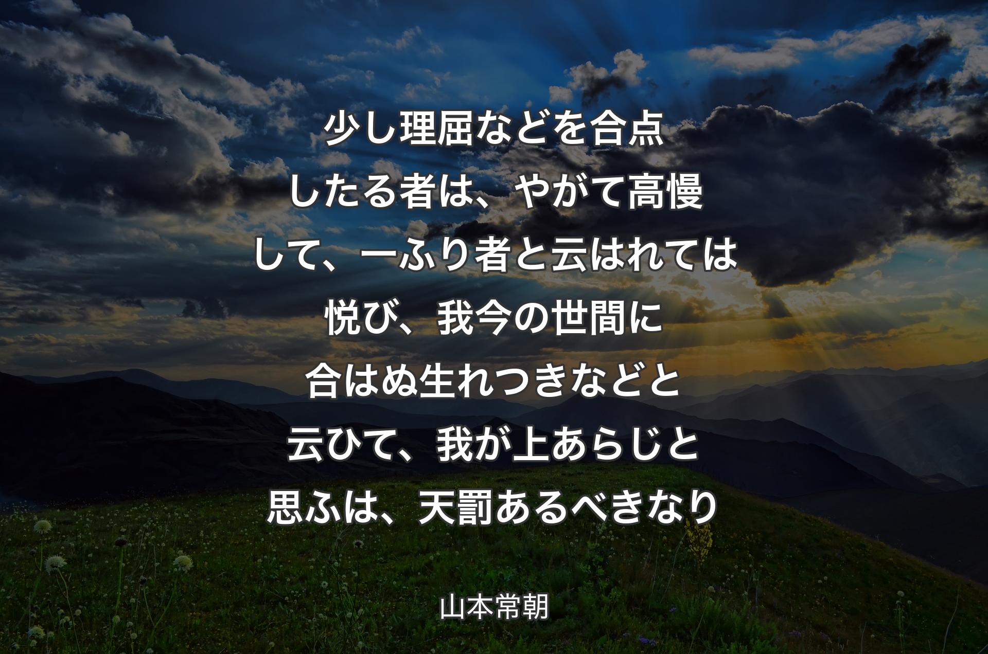 少し理屈などを合点したる者は、やがて高慢して、一ふり者と云はれては悦び、我今の世間に合はぬ生れつきなどと云ひて、我が上あらじと思ふは、天罰あるべきなり - 山本常朝