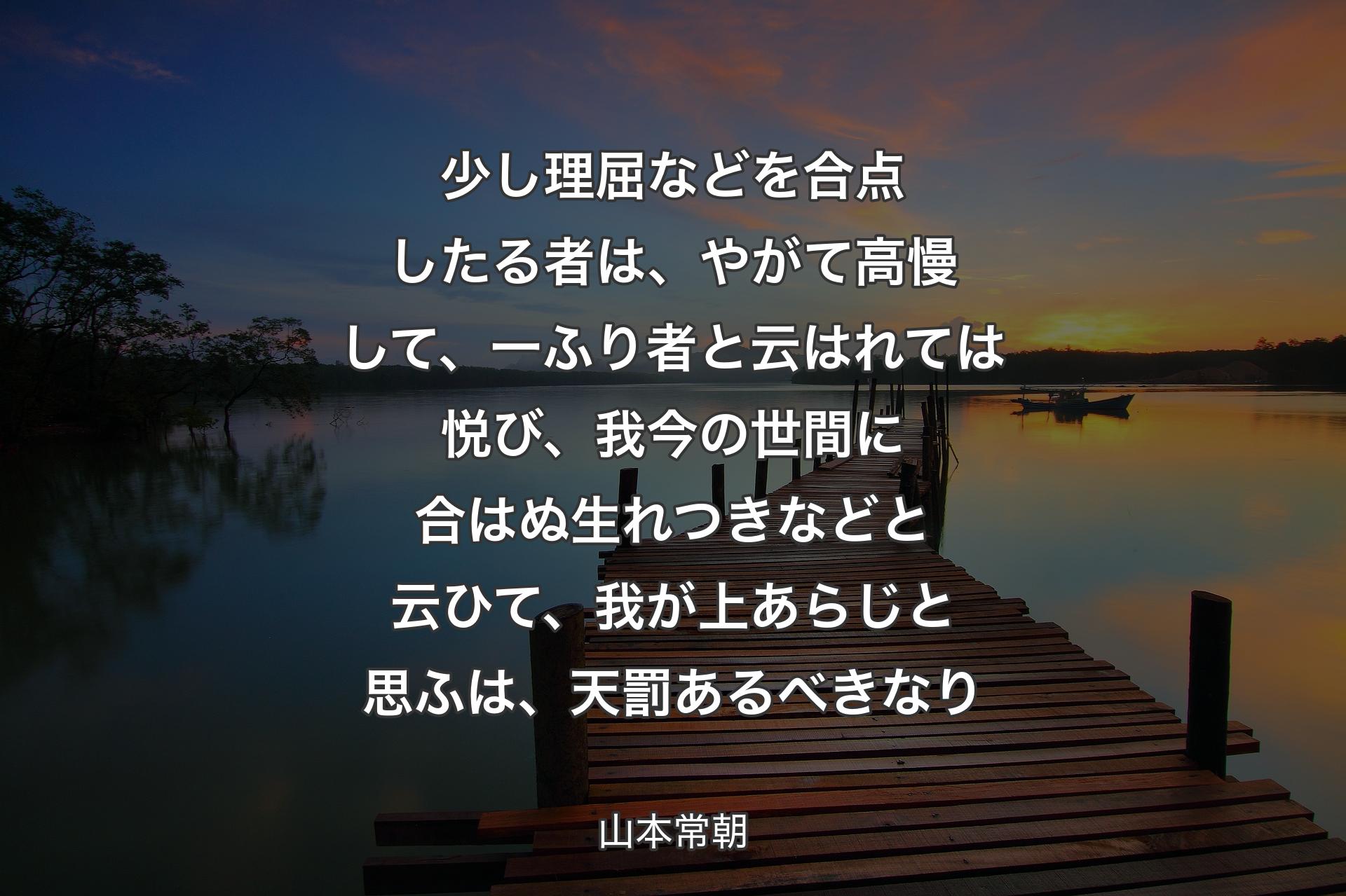 少し理屈などを合点したる者は、やがて高慢して、一ふり者と云はれては悦び、我今の世間に合はぬ生れつきなどと云ひて、我が上あらじと思ふは、天罰あるべきなり - 山本常朝