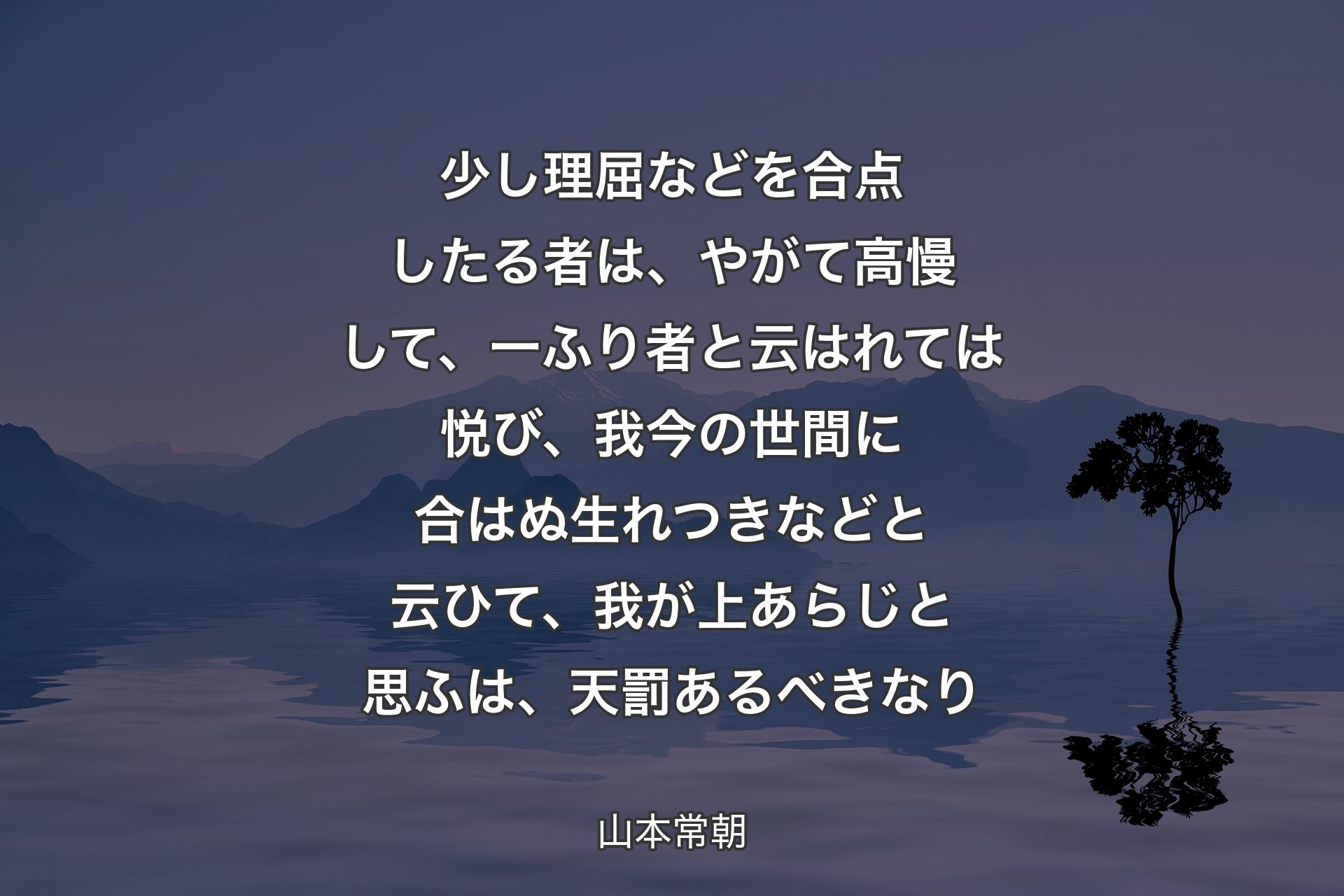 少し理屈などを合点したる者は、やがて高慢して、一ふり者と云はれては悦び、我今の世間に合はぬ生れつきなどと云ひて、我が上あらじと思ふは、天罰あるべきなり - 山本常朝