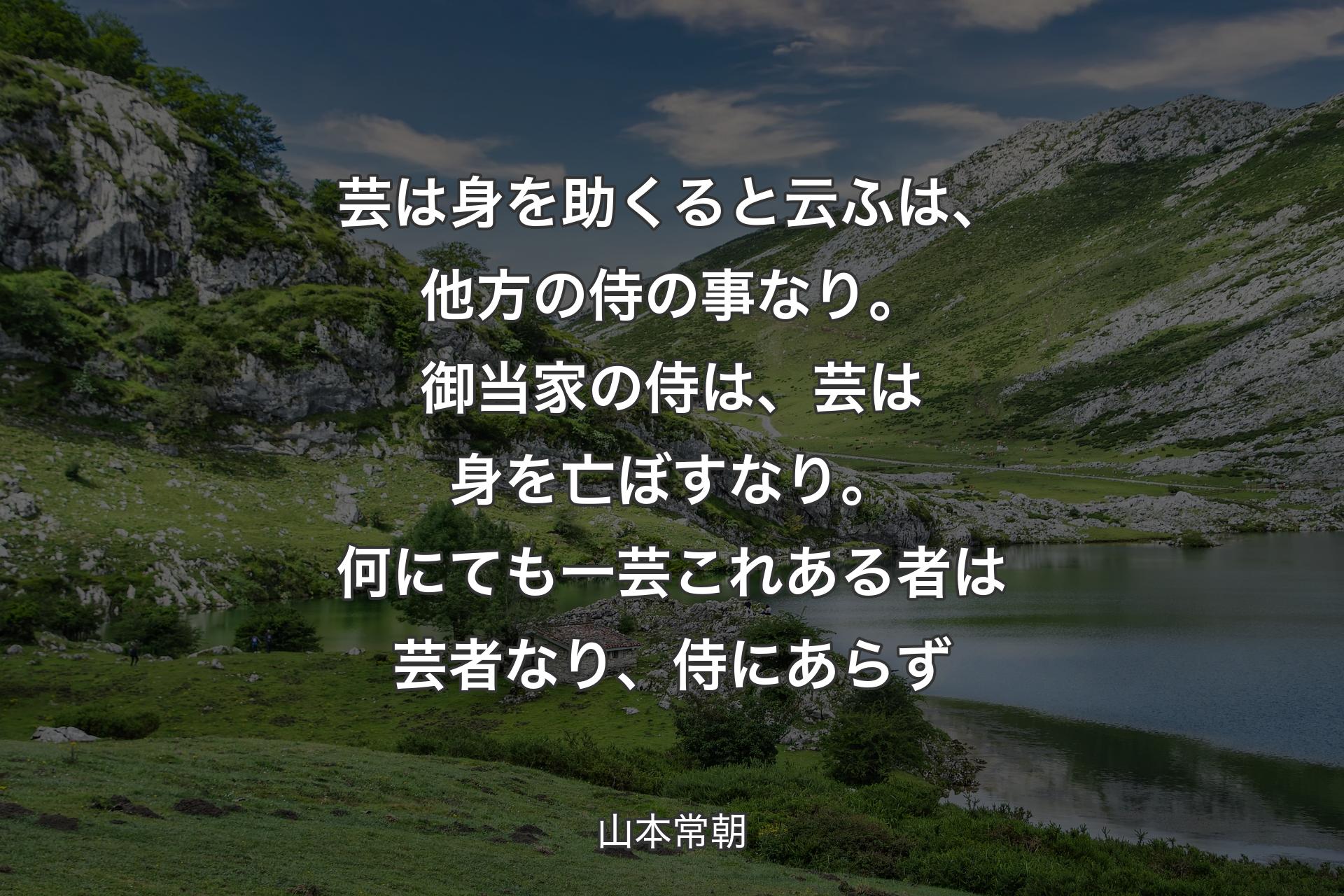 芸は身を助くると云ふは、他方の侍の事なり。御当家の侍は、芸は身を亡ぼすなり。何にても一芸これある者は芸者なり、侍にあらず - 山本常朝