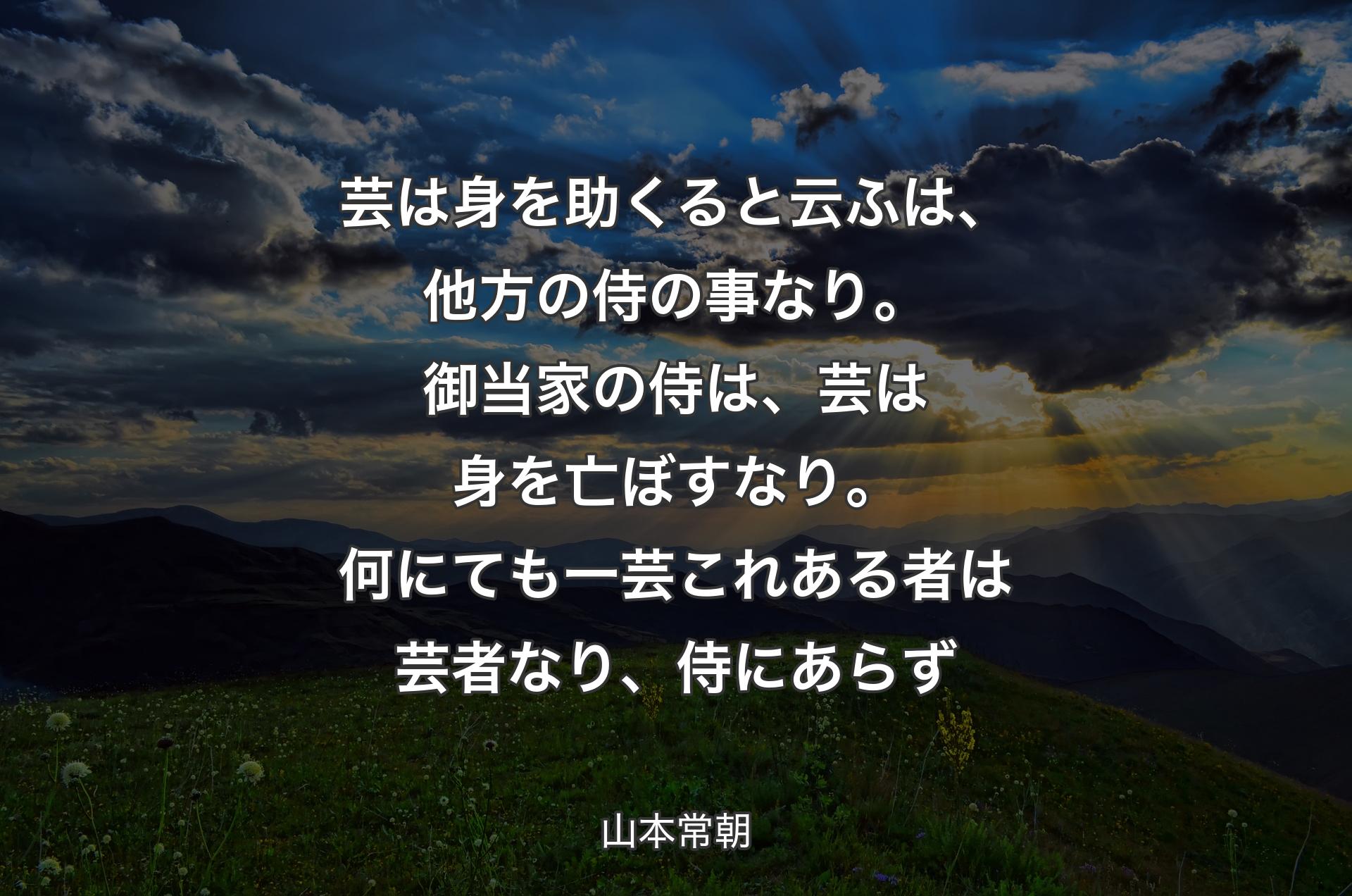 芸は身を助くると云ふは、他方の侍の事なり。御当家の侍は、芸は身を亡ぼすなり。何にても一芸これある者は芸者なり、侍にあらず - 山本常朝