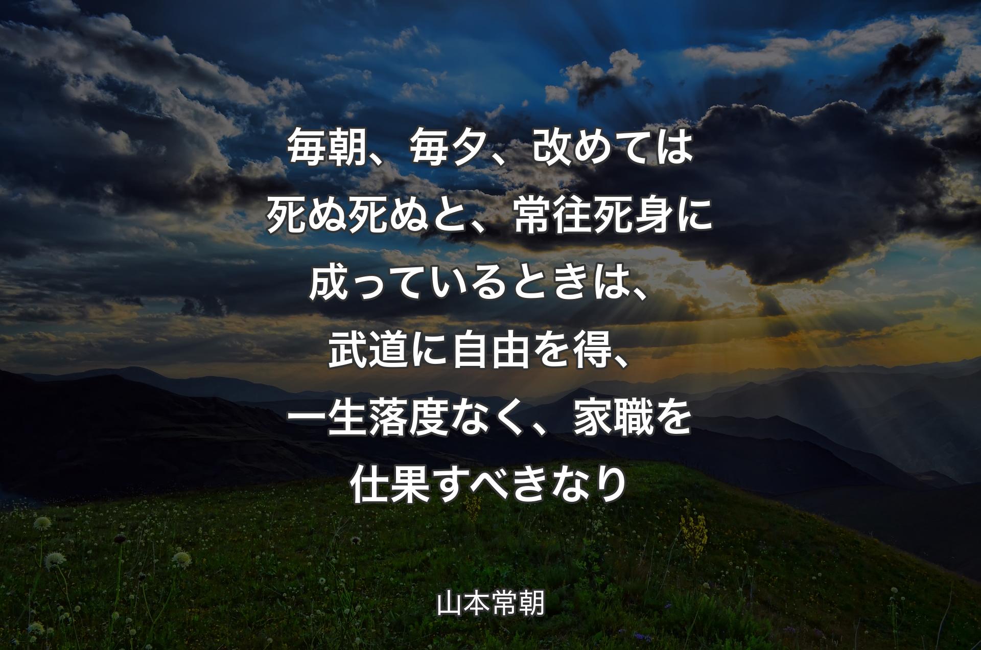 毎朝、毎夕、改めては死ぬ死ぬと、常往死身に成っているときは、武道に自由を得、一生落度なく、家職を仕果すべきなり - ��山本常朝