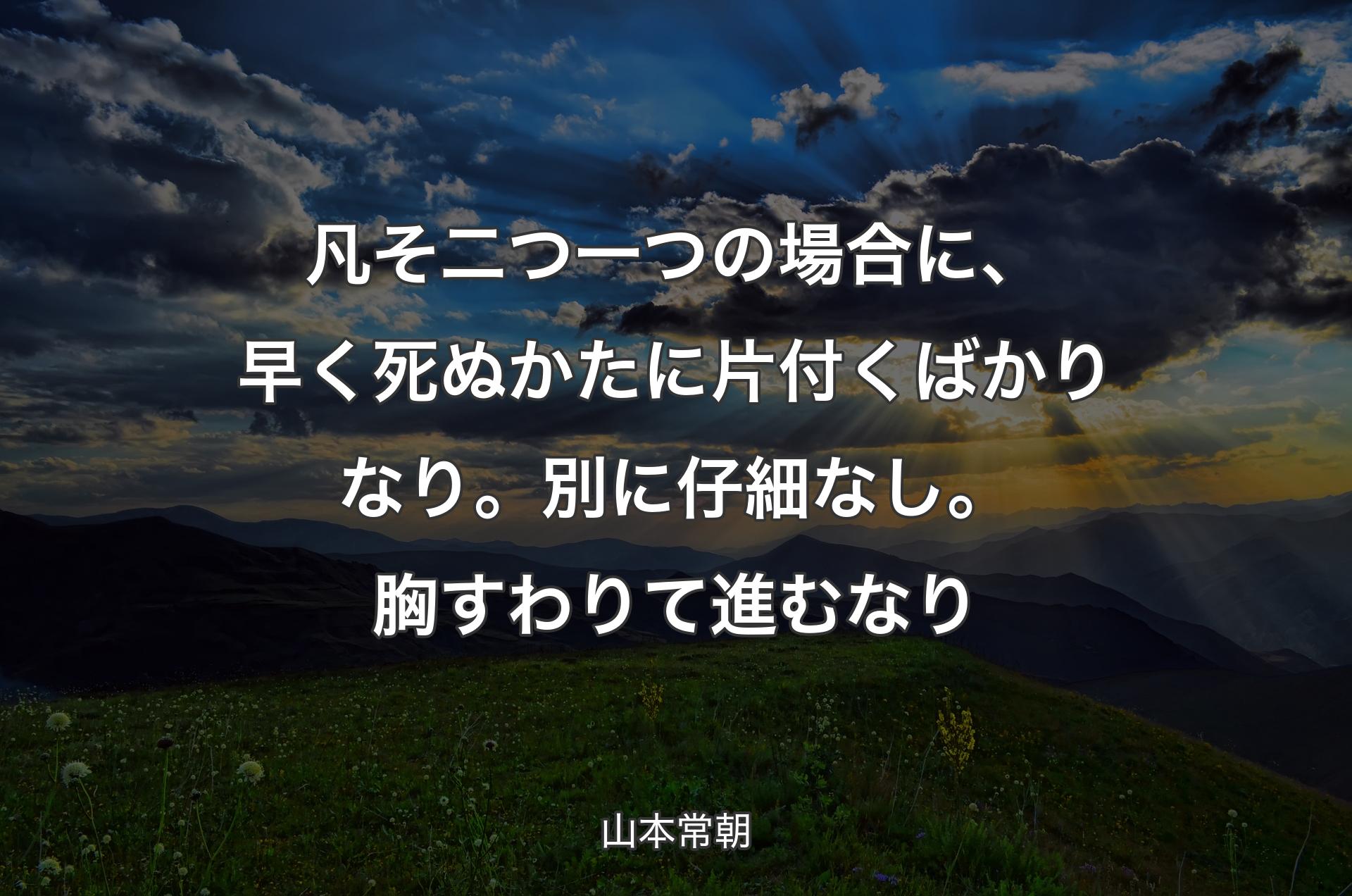 凡そ二つ一つの場合に、早く死ぬかたに片付くばかりなり。別に仔細なし。胸すわりて進むなり - 山本常朝