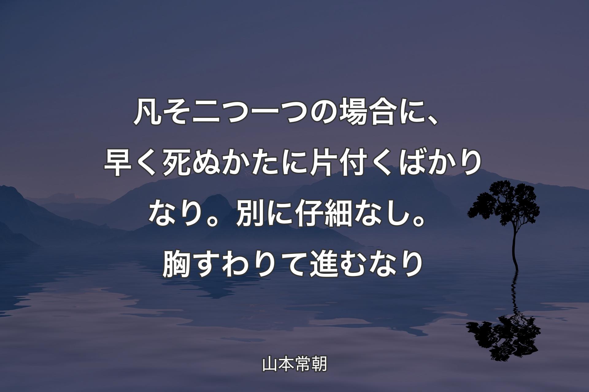 【背景4】凡そ二つ一つの場合に、早く死ぬかたに片付くばかりなり。別に仔細なし。胸すわりて進むなり - 山本常朝