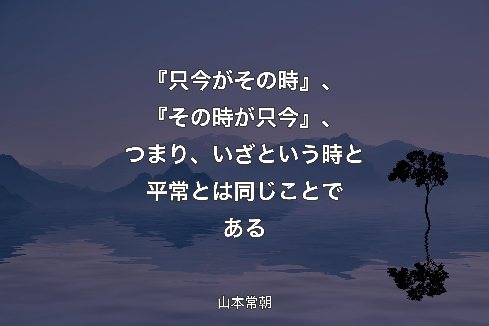 【背景4】『只今がその時』、『その時が只今』、つまり、いざという時と平常とは同じことである - 山本常朝