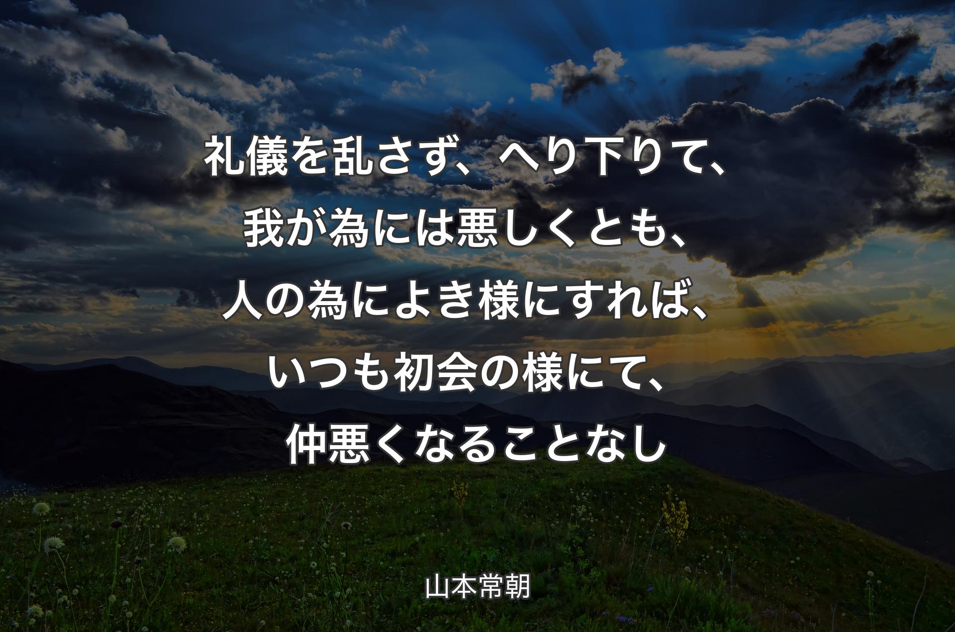 礼儀を乱さず、へり下りて、我が為には悪しくとも、人の為によき様にすれば、いつも初会の様にて、仲悪くなることなし - 山本常朝