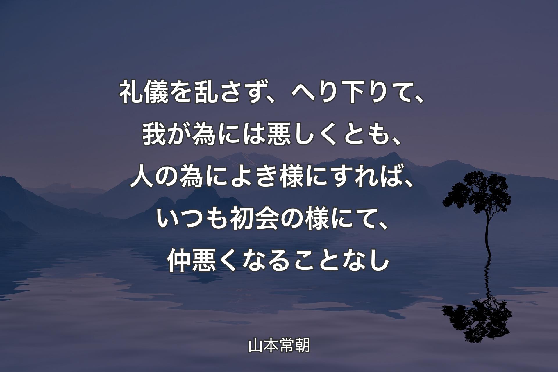 【背景4】礼儀を乱さず、へり下りて、我が為には悪しくとも、人の為によき様にすれば、いつも初会の様にて、仲悪くなることなし - 山本常朝