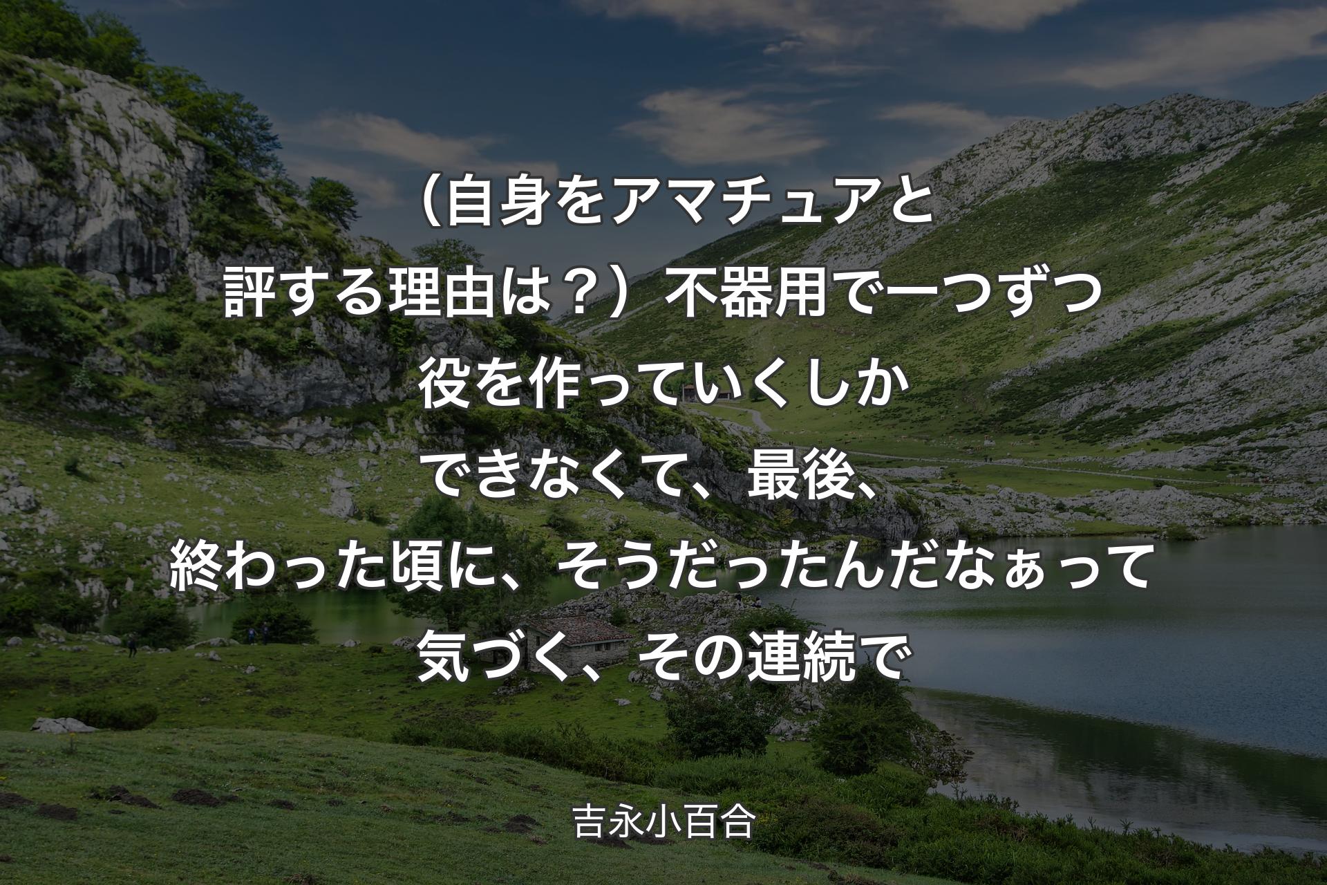 （自身をアマチュアと評する理由は？）不器用で一つずつ役を作っていくしかできなくて、最後、終わった頃に、そうだったんだなぁって気づく、その連続で - 吉永小百合