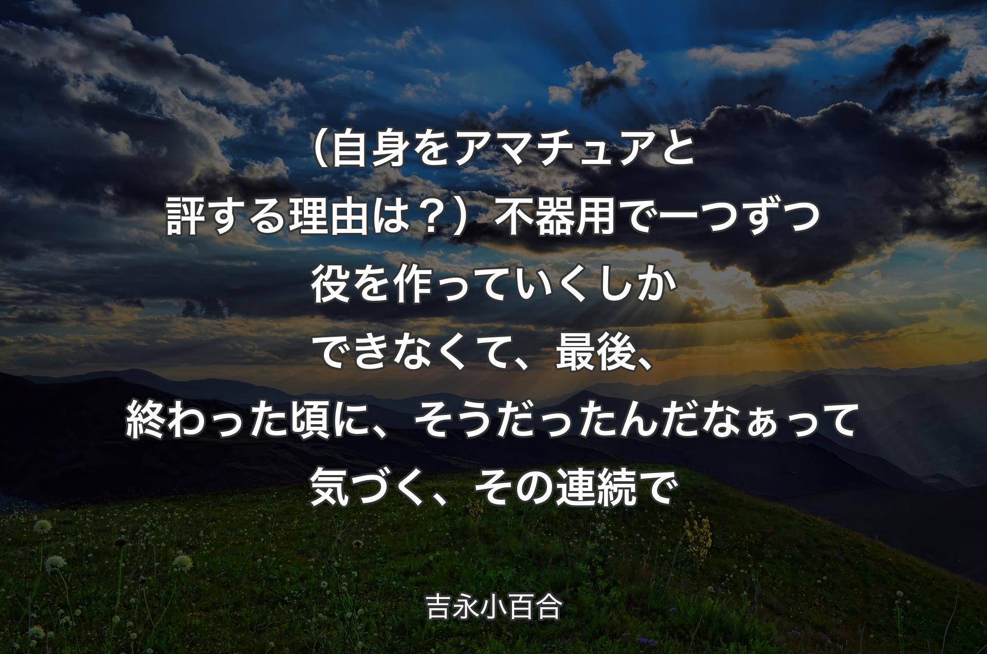 （自身をアマチュアと評する理由は？）不器用で一つずつ役を作っていくしかできなくて、最後、終わった頃に、そうだったんだなぁって気づく、その連続で - 吉永小百合