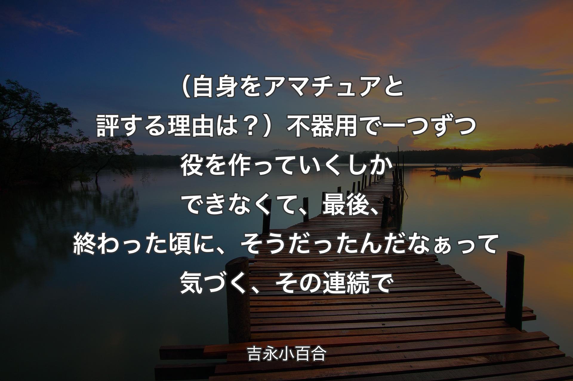 【背景3】（自身をアマチュアと評する理由は？）不器用で一つずつ役を作っていくしかできなくて、最後、終わった頃に、そうだったんだなぁって気づく、その連続で - 吉永小百合